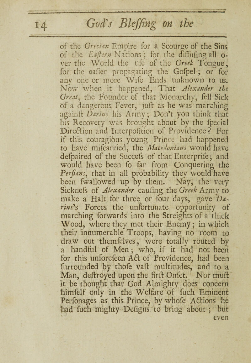 of the Grecian Empire for a Scourge of the Sins of the Eafiern Nations ; for the diffufing all o- ver the World the ufe of the Greek Tongue, for the eafier propagating the Gofpel ; or for any one or more Wife Ends unknown to us. Now when it happened, That Alexander the Great, the Founder of that Monarchy, fell Sick of a dangerous Fever, juft as he was marching againft Darius his Army; Don’t you think that his Recovery was brought about by the fpecial Direftion and Interpofition of Providence ? For if this couragious young Prince had happened to have mifcarried, the Macedonians would have defpaired of the Succefs of that Enterprife* and would have been fo far from Conquering the Perjians, that in all probability they would have been fwallowed up by them. Nay, the very Sicknefs of Alexander caufing the Greek Army to make a Halt for three or four days, gave Da~ rius's Forces the unfortunate opportunity of marching forwards into the Streights of a thick Wood, where they met their Enemy; in which their innumerable Troops, having no room to draw out themfelves, were totally routed by a handful of Men ; who, if it had not been for this unforefeen A£t of Providence, had been furrounded by thofe vaft multitudes, and to a Man, deftroyed upon the firft Onfet. Nor muft it be thought that God Almighty does concern himfelf only in the Welfare of fuch Eminent Perfonages as this Prince^ by whofe Aftions he had fuch mighty Defigns to bring about; but even