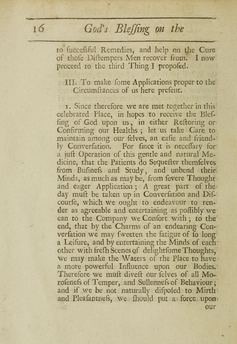 r V. 1*1 ' ..II.. i 1 '   ' % 16 God's Blefjing on the to fuccefsful Remedies, and help on the Cure of thole Diftempcrs Men recover from. I now proceed to the third ,Thing I propofed. III. To make fome Applications proper to the Circumftances of us here prefent. i. Since therefore we are met together in this celebrated Place, in hopes to receive the Blef- fing of God upon us, in either Reftoring or Confirming our Healths ; let us take-Care to maintain among our felves, an eafie and friend¬ ly Converfatiom For fince it is neceflary for a juft Operation of this gentle and natural Me¬ dicine, that the Patients do Sequefter themfelves from Bufinefs and Study, and unbend their Minds, as much as may be, from fevere Thought and eager Application; A great part of the day muft be taken up in Converfation and Dif- courfe, which we ought to endeavour to ren¬ der as agreeable and entertaining as poflibly we can to the Company we Confort with; to the end, that by the Charms of an endearing Con¬ verfation we may fweeten the fatigue of lb long a Leifure, and by entertaining the Minds of each other with frefh Scenes of delightfome Thoughts, We may make the Waters of the Place to have a more powerful Influence upon our Bodies* Therefore we muft diveft our felves of all Mo- rofenefs of Temper, and Sullennefs of Behaviour; and if we be not naturally difpoled to Mirth and Pleafantnefs, we jGhould put a * force, upon our