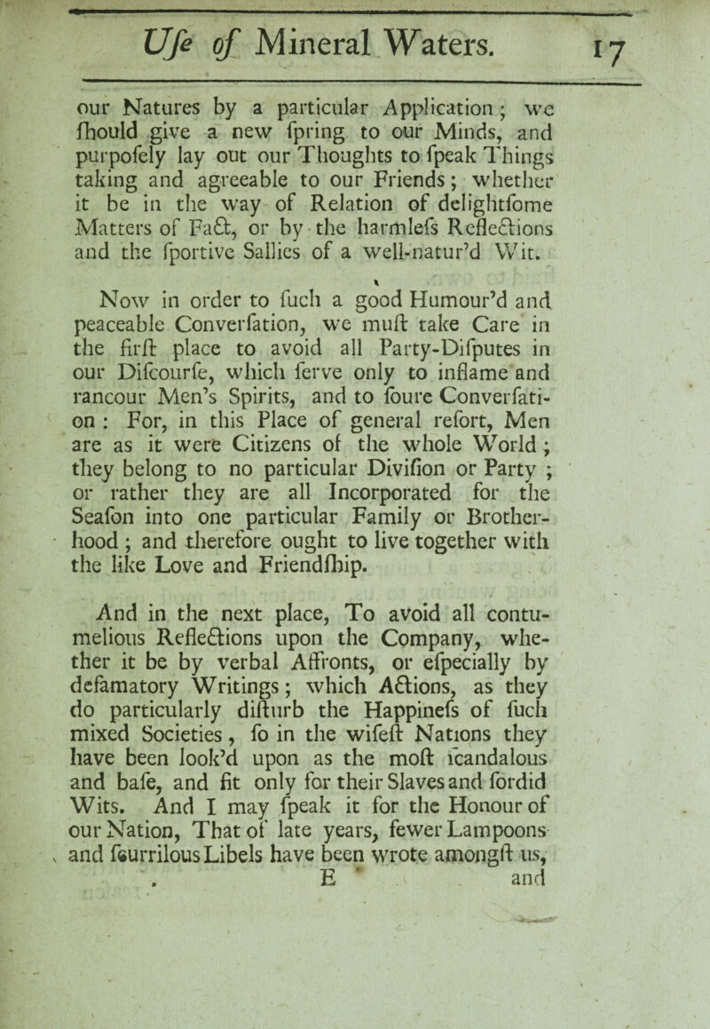 *7 our Natures by a particular Application ; we fhould give a new fpring to our Minds, and purpofely lay out our Thoughts to fpeak Things taking and agreeable to our Friends; whether it be in the way of Relation of delightfome Matters of Fa£t, or by the harmlefs Reflections and the fportive Sallies of a well-natur’d Wit. Now in order to iuch a good Humour’d and peaceable Converfation, we muft take Care in the firft place to avoid all Party-Difputes in our Difcourfe, which ferve only to inflame and rancour Men’s Spirits, and to loure Converfati- on : For, in this Place of general refort, Men are as it were Citizens of the whole World ; they belong to no particular Divifion or Party ; or rather they are all Incorporated for the Seafon into one particular Family or Brother¬ hood ; and therefore ought to live together with the like Love and Friendfhip. And in the next place, To avoid all contu¬ melious Refleftions upon the Company, whe¬ ther it be by verbal Affronts, or efpecially by defamatory Writings; which Aftions, as they do particularly difturb the Happinefs of fuch mixed Societies, fo in the wifeft Nations they have been look’d upon as the moft fcandalous and bafe, and fit only for their Slaves and fordid Wits. And I may fpeak it for the Honour of our Nation, That 01 late years, fewer Lampoons and feurrilous Libels have been wrote amongft us, . E .a . and