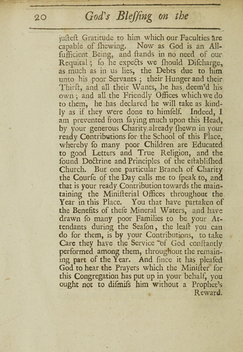 »•-. _ . - - - - -• - - -- » - - —« ■ -— jufteft Gratitude to him which our Faculties &re capable of fhewing, Now as God is an A1I- fufficient Being, and hands in no need of our Requital ; fo he experts we fhould Difcharge, as much as in us lies, the Debts due to him unto his poor Servants ; their Hunger and their Thirft, and all their Wants, he has deem’d his own; and all the Friendly Offices which we do to them, he has declared he will take as kind¬ ly as if they were done to himfelf. Indeed, I am prevented from faying much upon this Head, by your generous Charity .already fhewn in your ready Contributions for the School of this Place, whereby fo many poor Children are Educated to good Letters and True Religion, and the found Doftrine and Principles of the ellablifhed Church, But one particular Branch of Charity the Courfe of the Day calls me to fpeak to, and that is your ready Contribution towards the main¬ taining the Minifterial Offices throughout the Year in this Place. You that have partaken of the Benefits of thefe Mineral Waters, and have drawn fo many poor Families to be your At¬ tendants during the Seafon, the leaf!: you can do for them, is by your Contributions, to take Care they have the Service of God conftantly performed among them, throughout the remain¬ ing part of the Year. And fince it has pleafed God to hear the Prayers which the Minifter for this Congregation has put up in your behalf, you ought not to difmifs him without a Prophet’s Reward.