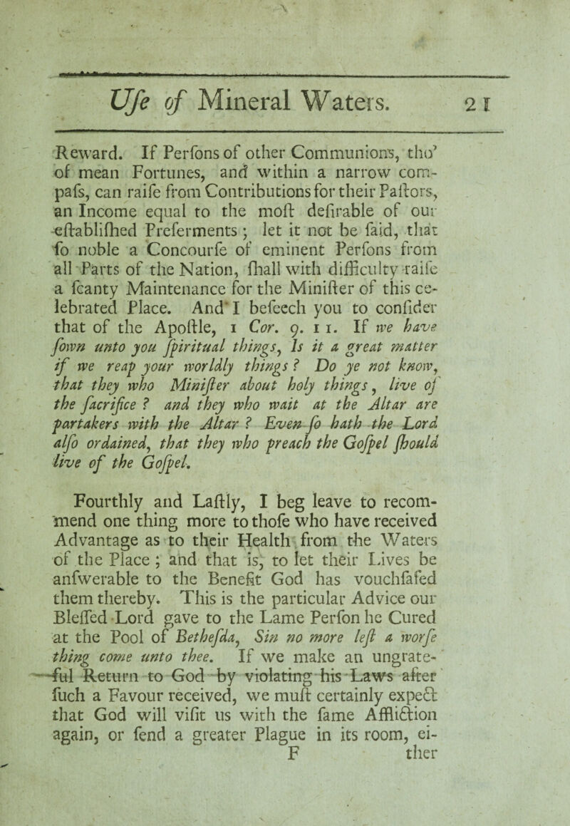 Reward. If Perfonsof other Communion's, tho* of mean Fortunes, and within a narrow corn- pafs, can raife from Contributions for their Pallors, an Income equal to the moft defirable of our eftablifhed Preferments; let it not be faid, that fo noble a Concourfe of eminent Perfons from all Parts of the Nation, (hall with difficulty raife a fcanty Maintenance for the Minifter of this ce¬ lebrated Place. And I befeech you to confider that of the Apolfle, 1 Cor. 9. 1 1. If rve have [own unto you fpiritual things, Is it a great matter if rve reap your worldly things Do ye not know, that they who Minifler about holy things, live oj the facrifce ? and they who wait at the Altar are partakers with the Altar ? Even fo hath the Lord alfo ordained, that they who preach the Gofpel fhould live of the Gofpel. Fourthly and Laftly, I beg leave to recom¬ mend one thing more to thofe who have received Advantage as to their Health from the Waters of the Place ; and that is, to let their Lives be anfwerable to the Benefit God has vouchfafed them thereby. This is the particular Advice our Bleffed Lord gave to the Lame Perfon he Cured at the Pool of Bethefda, Sin no more lefl a worfe thing come unto thee. If we make an ungrate¬ ful Return to God by violating his Laws after fuch a Favour received, we muff certainly expe£t that God will vifit us with the fame Affliftion again, or fend a greater Plague in its room, ei- F ther