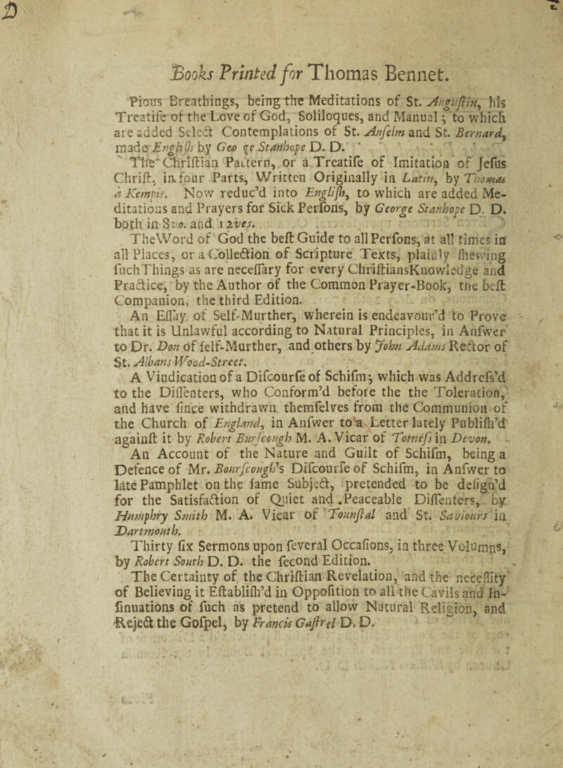 Books Printed for Thomas Bennet. Pious Breathings, being the Meditations of St. Jvgufiin, his Trcatife of the Love of God, Soliloques, and Manual; to which are added Select Contemplations of St. Anfelm and St. Bernard, madeEnglijh by Ge>o <rc Stanhope D. D. Tire' Chriftiaa Pattern, or aTreatife of Imitation of Jefus Chrift, in four Parts, Written Originally in Latin, by Thomas a Kempis. Now reduc’d into Englijh, to which are added Me¬ ditations and Prayers for Sick Perfons, by George Stanhope D. D. both in 8vo. and i ives. TheWord of God the bell Guide to all Perfons, at all times in all Places, or a Coll eft ion of Scripture Texts, plainly (hewing fuchThings as are neceffary for every ChrifliansKnowiedge and Practice, by the Author of the Common Prayer-Book, tne belt Companion, the third Edition. An Eflay of Self-Murther, wherein is endeavour’d to Prove that it is Unlawful according to Natural Principles, in Anfwer to Dr. Don of felf-Murther, and others by John Adams Reftor of St. Albans Wood-Street. A Vindication of a Difcourfeof Schifnr, which was Addrefs’d to the Diflenters, who Conform’d befote the the Toleration, and have fince withdrawn, themfelves from the Communion of the Church of England, in Anfwer to axLetter lately Publifh’d again# it by Robert Bur (cough M. A. Vicar of Totnefs in Devon. .. An Account of the Nature and Guilt of Schifm, being a Defence of Mr. BourfcougWs Difcourfe of Schifm, in Anfwer to late Pamphlet on the fame Subject, pretended to be defign’d for the Satisfaction of Quiet and .Peaceable Dilfenters, by Humphry Smith M. A. Vicar of Tounflal and St. Saviours in .Dartmouth. - . . ' C . “ > Thirty fix Sermons upon feveral Occafions, in three Volumns, by Robert South D. D. the fecond Edition. The Certainty of the Chriftian Revelation, and the neceflity of Believing it Eftablifh’d in Oppofition to all the Cavils and In- finuations of fuch as pretend to allow Natural Religion, and Rejeft the Gofpel, by Francis Gaflrel D, D.