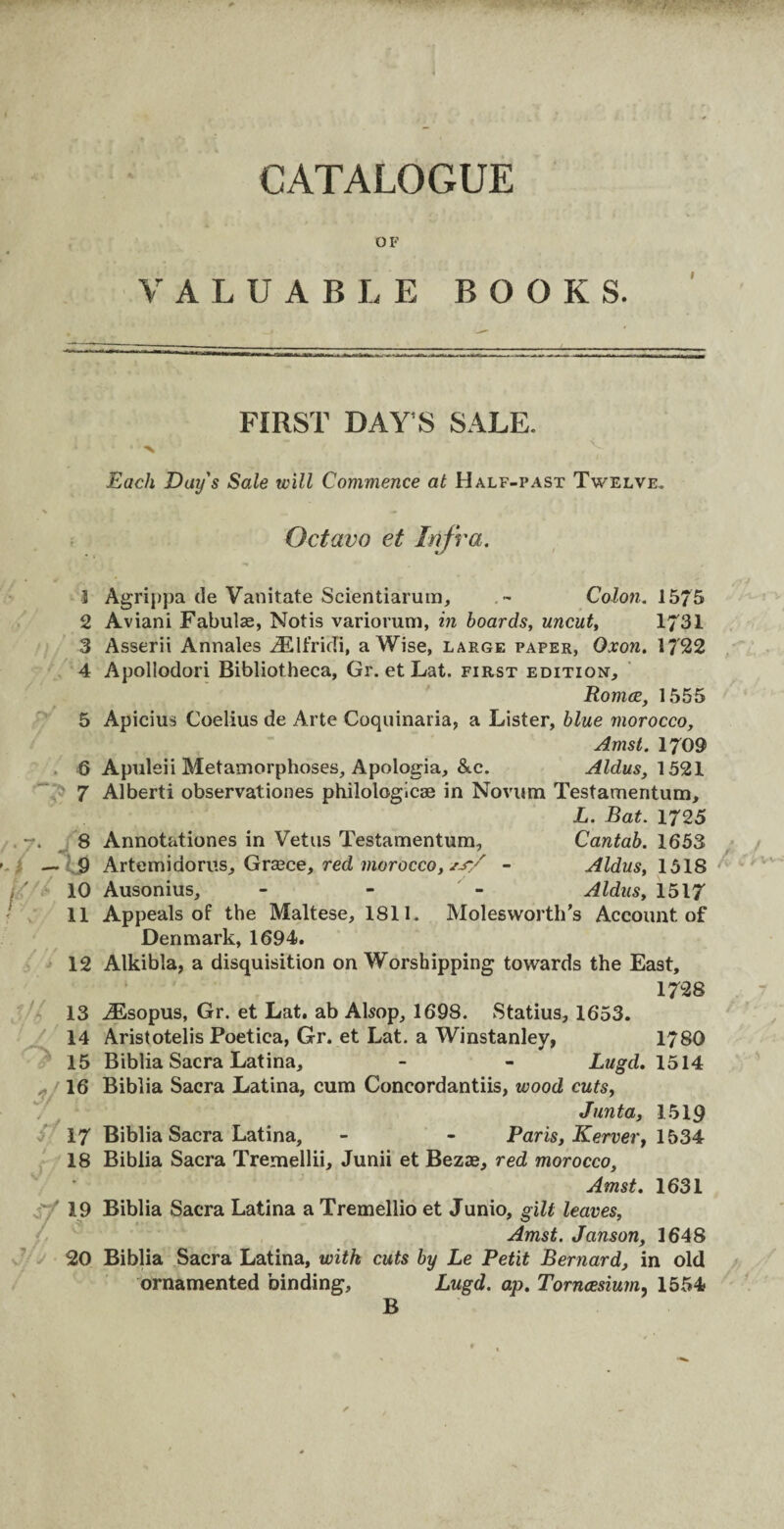 ■ p*’  * ,, '• •• CATALOGUE OF VALUABLE BOOKS. FIRST DAY S SALE. ' '< V . > Each Day's Sale will Commence at Half-past Twelve. Octavo et Infra. 3 Agrippa de Vanitate Scientiarum, . ~ Colon. 1575 2 Aviani Fabulae, Notis variorum, in hoards, uncut, 1731 3 Asserii Annales iElfridi, a Wise, large paper, Oxon. 1722 4 Apollodori Bibliotheca, Gr. et Lat. first edition, Romce, 1555 5 Apicius Coelius de Arte Coquinaria, a Lister, blue morocco, Amst. 1709 6 Apuleii Metamorphoses, Apologia, &c. Aldus, 1521 7 Alberti observationes philologicse in Novum Testamentum, L. Bat. 1725 8 Annotationes in Vetus Testamentum, Cantab. 1653 — 9 Artemidorus, Greece, red morocco, *jr/ - Aldus, 1518 *' 10 Ausonius, - Aldus, 1517 11 Appeals of the Maltese, 1811. Molesworth’s Account, of Denmark, 1694. 12 Alkibla, a disquisition on Worshipping towards the East, 1728 13 iEsopus, Gr. et Lat. ab Alsop, 1698. Statius, 1653. 14 Aristotelis Poetica, Gr. et Lat. a Winstanley, 1780 15 Biblia Sacra Latina, - - Lugd. 1514 16 Biblia Sacra Latina, cum Concordantiis, wood cuts, Junta, 1519 17 Biblia Sacra Latina, - - Paris, Kerver, 1534 18 Biblia Sacra Tremellii, Junii et Bezse, red morocco, Amst. 1631 19 Biblia Sacra Latina a Tremellio et Junio, gilt leaves, Amst. Janson, 1648 20 Biblia Sacra Latina, with cuts by Le Petit Bernard, in old ornamented binding, Lugd. ap. Torncesium, 1554 B