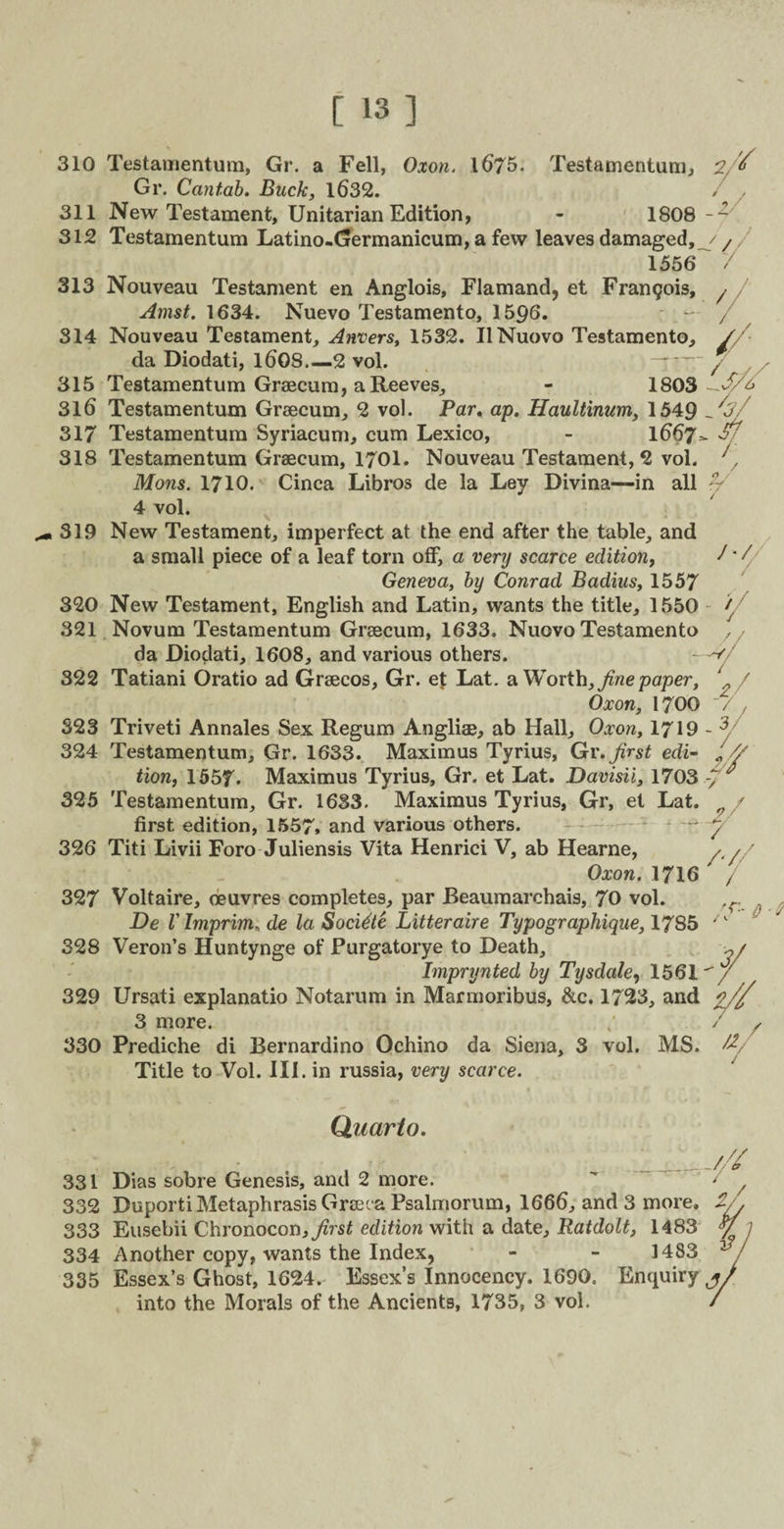 310 Testamentum, Gr. a Fell, Oxon. 1675. Testamentum, Gr. Cantab. Buck, 1632. 311 New Testament, Unitarian Edition, - 1808 312 Testamentum Latino-Germanicum, a few leaves damaged, 1556 313 Nouveau Testament en Anglois, Flamand, et Frangois, Amst. 1634. Nuevo Testamento, 1596. 314 Nouveau Testament, Anvers, 1532. UNuovo Testamento, da Diodati, l608.—2 vol. 315 Testamentum Graecum, a Reeves, - 1803 316 Testamentum Graecum, 2 vol. Par. ap. Haultinum, 1549 317 Testamentum Syriacum, cum Lexico, - 1667 318 Testamentum Graecum, 1701. Nouveau Testament, 2 vol. Mons. 1710. Cinca Libros de la Ley Divina—in all 4 vol. 319 New Testament, imperfect at the end after the table, and a small piece of a leaf torn off, a very scarce edition, Geneva, by Conrad Badius, 1557 320 New Testament, English and Latin, wants the title, 1550 321 Novum Testamentum Graecum, 1633. Nuovo Testamento da Diodati, 1608, and various others. 322 Tatiani Oratio ad Graecos, Gr. et Lat. a Worth, fine paper. Oxon, 1700 323 Triveti Annales Sex Regum Angliae, ab Hall, Oxon, 1719 324 Testamentum, Gr. 1633. Maximus Tyrius, Gr. first edi¬ tion, 155f. Maximus Tyrius, Gr. et Lat. Davisii, 1703 325 Testamentum, Gr. 1633. Maximus Tyrius, Gr, et Lat. first edition, 1557, and various others. 326 Titi Livii Foro Juliensis Vita Henrici V, ab Hearne, Oxon. 1716 327 Voltaire, oeuvres completes, par Beaumarchais, 70 vol. De V Imprim. de la Socidte Litteraire Typographique, 17S5 328 Veron’s Huntynge of Purgatorye to Death, Imprynted by Tysdale, 1561 329 Ursati explanatio Notarum in Marmoribus, &c. 1723, and 3 more. 330 Prediche di Bernardino Ochino da Siena, 3 vol. MS. Title to Vol. III. in russia, very scarce. 2, / / -y / Sj / / V / /•/ - -wy y 3/ k V 2/ / /'/ / / 3/ a. 7 / Quarto. __/// 331 Dias sobre Genesis, and 2 more. ' / 332 Duporti Metaphrasis Greeva Psalmorum, 1666, and 3 more. 2./. 333 Eusebii Chronocon,^rsf edition with a date, Ratdolt, 1483 y , 334 Another copy, wants the Index, 1483 335 Essex’s Ghost, 1624. Essex’s Innocency. 1690. Enquiry j into the Morals of the Ancients, 1735, 3 vol.