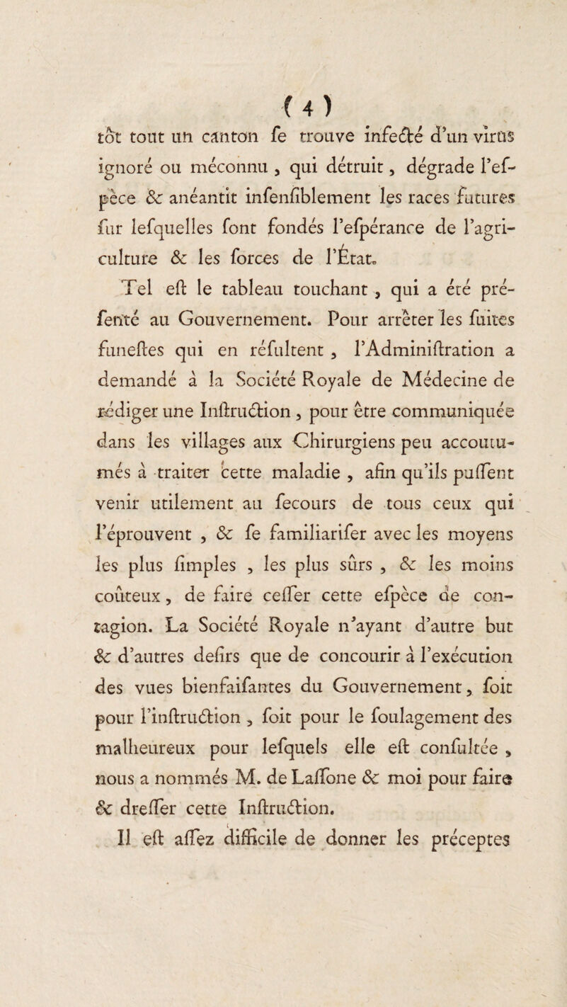 tôt tout un canton fe trouve infeété d’un virus ignoré ou méconnu , qui détruit, dégrade l’ef- pèce de anéantit infenfîblement les races futures fur lefquelles font fondés l’efpérance de l’agri¬ culture de les forces de l’État. Tel eft le tableau touchant , qui a été pré- ferïté au Gouvernement. Pour arrêter les fuites funeftes qui en réfultent , l’Adminiltration a demandé à la Société Royale de Médecine de rédiger une Infiruétion , pour être communiquée dans les villages aux Chirurgiens peu accoutu¬ més à traiter cette maladie , afin qu’ils puffent venir utilement au fecours de tous ceux qui l’éprouvent , & fe familiarifer avec les moyens les plus fimples , les plus sûrs , de les moins coûteux, de faire ceffer cette efpèce de con¬ tagion. La Société Royale n’ayant d’autre but de d’autres defirs que de concourir à l’exécution des vues bienfaifantes du Gouvernement ? foit pour l’inûritélion 5 foit pour le loulagement des malheureux pour lefquels elle eft confukée > nous a nommés M. de LafTone de moi pour faire de dreffer cette Inftruétion. Il eft affez difficile de donner les préceptes