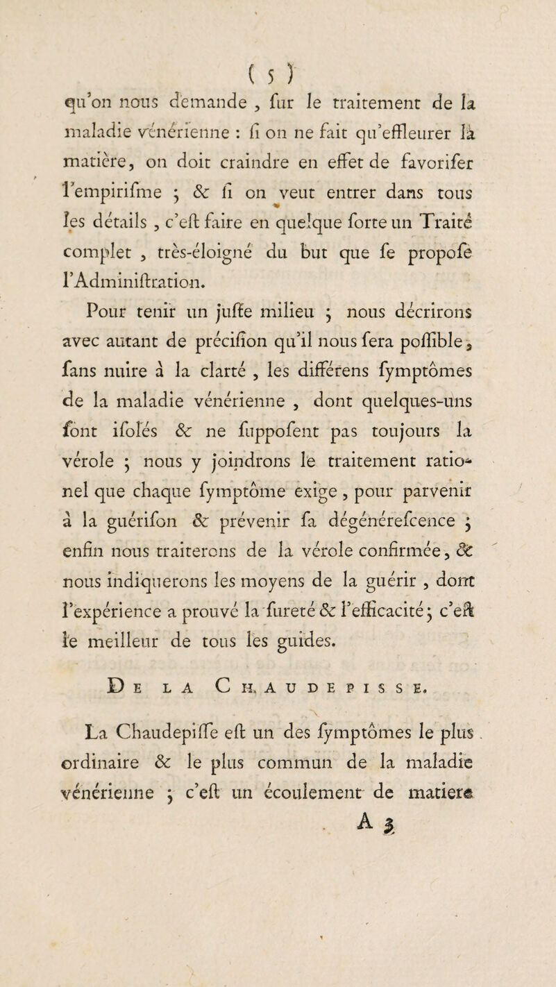 qu’on nous demande , fur le traitement de la maladie vénérienne : fi on ne fait qu’effleurer là matière, on doit craindre en effet de favorifer rempirifme ; & li on veut entrer dans tous les détails , c’eft faire en quelque forte un Traité complet , très-éloigné du but que fe propofe l’Adminiftcation. Pour tenir un juffe milieu } nous décrirons avec autant de précifion qu’il nous fera pofflble 5 fans nuire à la clarté , les différens fymptbmes de la maladie vénérienne , dont quelques-uns font ifolés &: ne fuppofent pas toujours la vérole ; nous y joindrons le traitement ration nel que chaque fymptôme exige, pour parvenir à la guérifon & prévenir fa dégénérefcence 'y enfin nous traiterons de la vérole confirmée, ÔC nous indiquerons les moyens de la guérir , dont l’expérience a prouvé la fureté & l’efficacité} c’elï le meilleur de tous les guides. De la Ch. audepisse. La Chaudepiffe efi: un des fymptomes le plus . ordinaire & le plus commun de la maladie vénérienne j c’eft un écoulement de matière A $