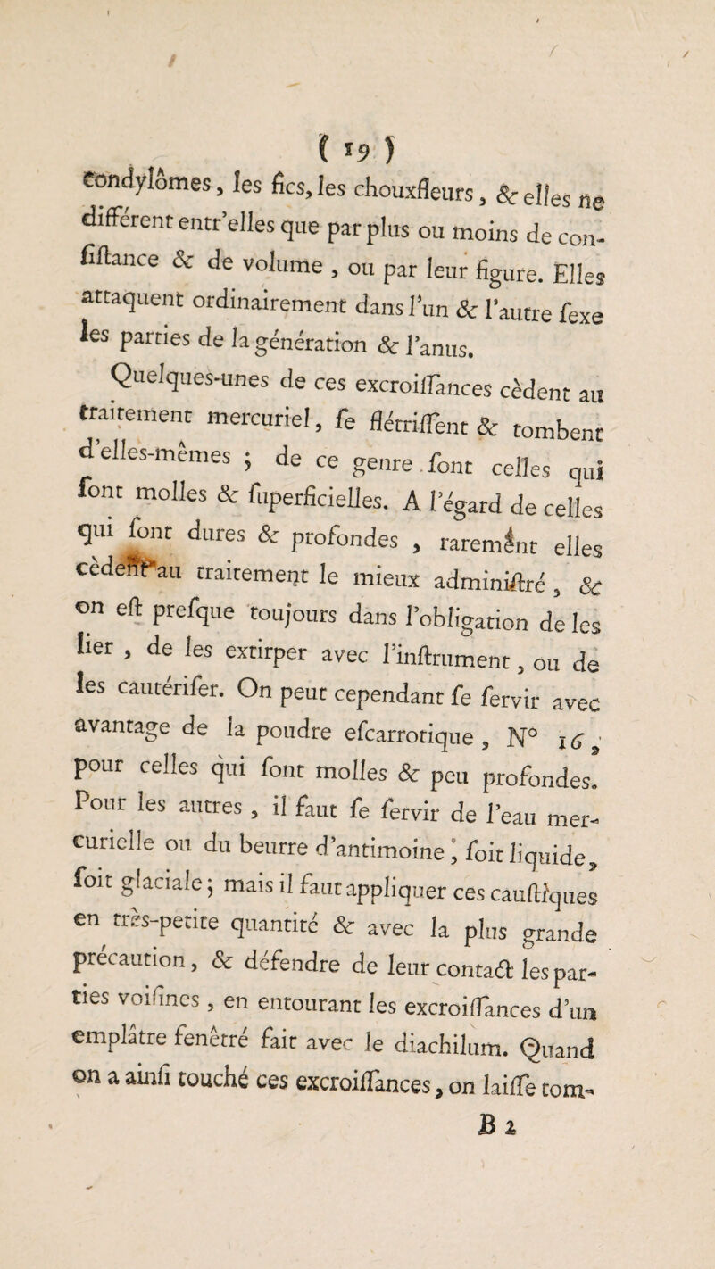 I . r ( *9 ) Condylomes, les fies, les chouxfîeurs, & elles ne different entr'elles que par plus ou moins de con- fifiance & de volume , ou par leur figure. Elles attaquent ordinairement dans l’un & l’autre fexe les parties de la génération & l’anus. Quelques-unes de ces excroilTances cèdent au traitement mercuriel, fe flétriiTent & tombent d’elles-mêmes ; de ce genre font celles qui font molles & fuperficielles. A l’égard de celles qui font dures & profondes , rarement elles cedeffPau traitement le mieux administré , & on eft prefque toujours dans l’obligation de les lier , de les extirper avec l’inftrument, ou de les cauterifer. On peut cependant fe fervir avec avantage de la poudre efearrotique , N° 16 pour celles qui font molles & peu profondes! Pour les autres , il faut fe fervir de l’eau mer¬ curielle ou du beurre d’antimoine ; foit liquide» foit glaciale ; mais il faut appliquer ces cauftfques en tres-petite quantité & avec la plus grande précaution , & défendre de leur contaél les par¬ ties voifines, en entourant les excroilTances d’un emplâtre fenêtré fait avec le diachilum. Quand on a ainfi touché ces excroilTances, on laifTe corn- Bî