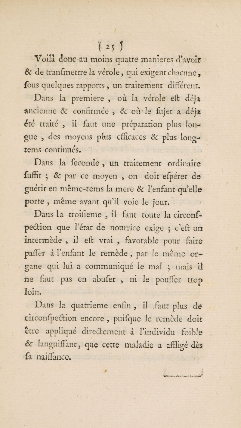 '( *■$ 1 Voilà donc au moins quatre maniérés d’avoir & de tranfmettre la vérole, qui exigent chacune, fous quelques rapports, un traitement différent. Dans la première , où la vérole efb déjà ancienne 8c confirmée , 8c où le fujet a déjà été traité , il faut une préparation plus lon¬ gue , des moyens plus efficaces 8c plus long- tems continués. Dans la fécondé , un traitement ordinaire fuffit ; 8c par ce moyen , on doit efpérer de guérir en méme-tems la mere 8c l’enfant qu’elle porte , meme avant qu’il voie le jour. Dans la troifieme , il faut toute la circonf- « pedion que l’état de nourrice exige } c’efl un intermède , il eft vrai , favorable pour faire palier à l’enfant le remède , par le meme or¬ gane qui lui a communiqué le mal ; mais il ne faut pas en abufer , ni le pouffer trop loin. Dans la quatrième enfin , il .faut plus de circonfpedion encore , puifque le remède doit être appliqué diredement à l’individu foible > 8c languiflant , que cette maladie a affligé dès fa naiffance.