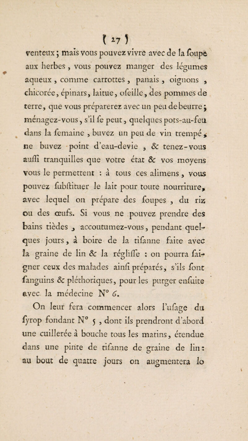 1175 venteux ; mais vous pouvez vivre avec de la loupe aux herbes , vous pouvez manger des légumes aqueux , comme Garrottes, panais , oignons , chicorée, épinars, laitue, ofeille, des pommes de terre, que vous préparerez avec un peu de beurre j ménagez-vous, s’il fe peut, quelques pots-au-feu dans la femaine , buvez un peu de vin trempé * ne buvez point d’eau-devie , 8c tenez-vous auffi tranquilles que votre état 8c vos moyens vous le permettent : à tous ces alimens, vous pouvez fubftituer le lait pour toute nourriture, avec lequel on prépare des foupes , du riz ou des œufs. Si vous ne pouvez prendre des bains tièdes ^ accoutumez-vous, pendant quel¬ ques jours, à boire de la tifanne faite avec îa graine de lin 8c la réglifle : on pourra fai- gner ceux des malades ainfi préparés, s’ils font fanguins 8c pléthoriques, pour les purger enfuite avec la médecine N° G. On leur fera commencer alors i’ufage du fyrop fondant N° 5 , dont ils prendront d’abord une cuillerée à bouche tous les matins, étendue dans une pinte de tifanne de graine de lin: au bout de quatre jours on augmentera lo