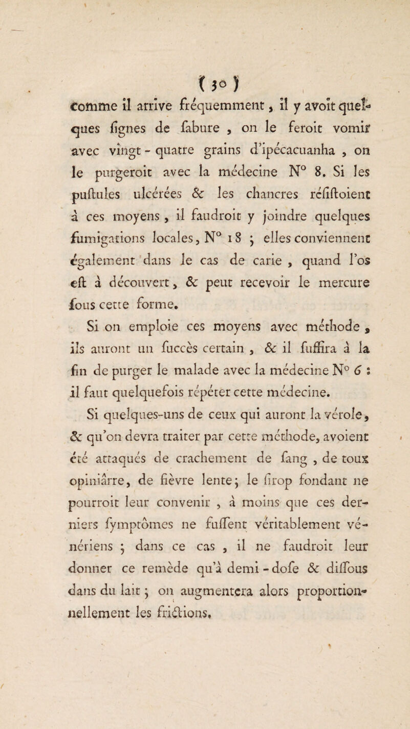 (}° î Comme il arrive fréquemment , il y avoit quel¬ ques lignes de fabure , on le feroit vomir avec vingt - quatre grains d’ipécacuanha , on le purgeroit avec la médecine N° 8. Si les pullules ulcérées & les chancres rcdftoient à ces moyens , il faudroit y joindre quelques fumigations locales,N°i8 ; elles conviennent également dans le cas de carie , quand l’os ell a découvert, ôc peut recevoir le mercure fous cette forme. Si on emploie ces moyens avec méthode , ils auront un fuccès certain , 8c il fuffira à la fin de purger le malade avec la médecine N° 6 s il faut quelquefois répéter cette médecine. Si quelques-uns de ceux qui auront la vérole, Ôc qu’on devra traiter par cette méthode, avoient été attaques de crachement de fang , de toux opiniârre, de lièvre lente; le lirop fondant ne pourrait leur convenir , à moins que ces der¬ niers fymptômes ne fullent véritablement vé¬ nériens ; dans ce cas , il ne faudrait leur donner ce remède qu’à demi - dofe & diffous dans du lait ; on augmentera alors proportion¬ nellement les friétions.