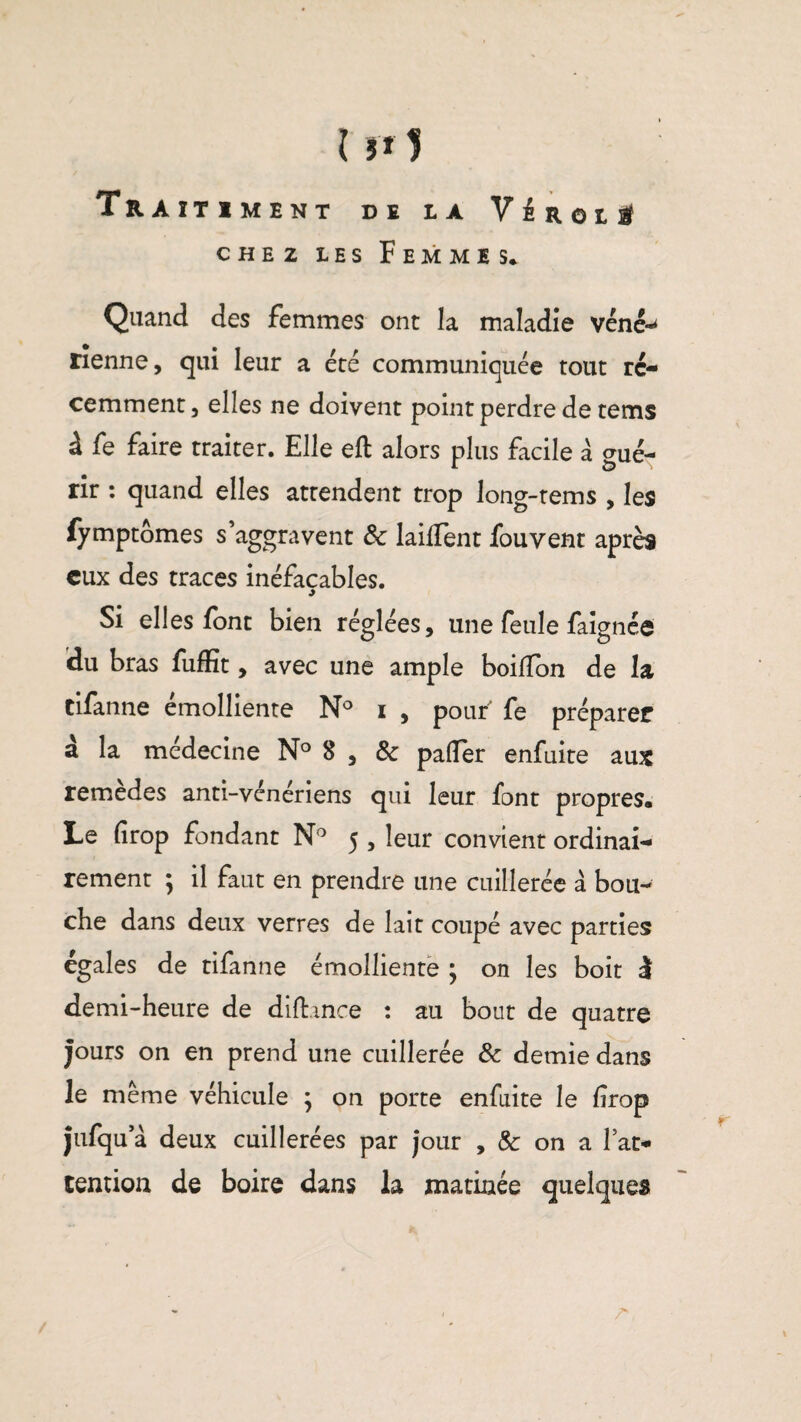 Tr Aïtiment de la V é ROLl chez les Femmes. Quand des femmes ont la maladie véné*^ Tienne, qui leur a été communiquée tout ré¬ cemment, elles ne doivent point perdre de tems à fe faire traiter. Elle eft alors plus facile à <mé- rir : quand elles attendent trop long-tems , les fymptômes s’aggravent & laiifent fou vent après eux des traces inéfaçables. Si elles font bien réglées, une feule faignée du bras fuffit, avec une ample boilTon de la tifanne émolliente N° i , pouf fe préparer à la médecine N° 8 , & palier enfuite aux remèdes anti-vénériens qui leur font propres. Le firop fondant N° 5 , leur convient ordinai¬ rement ; il faut en prendre une cuillerée à bou¬ che dans deux verres de lait coupé avec parties égales de tifanne émolliente ; on les boit i demi-heure de difhnce : au bout de quatre jours on en prend une cuillerée & demie dans le même véhicule } on porte enfuite le frop jnfqu a deux cuillerées par jour , &: on a l’at¬ tention de boire dans la matinée quelques
