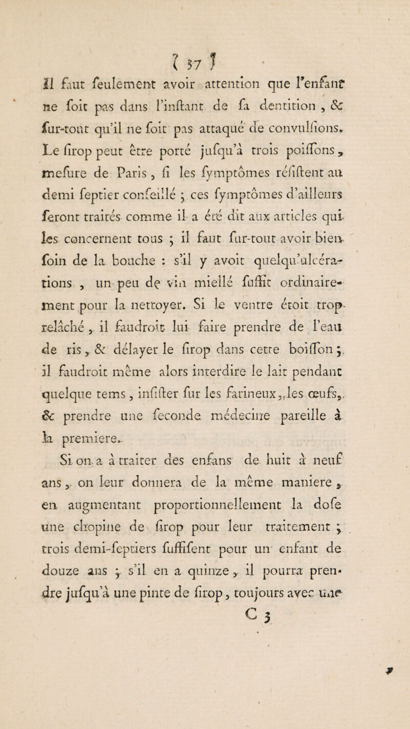 il faut feulement avoir attention que l'enfant 0 ne foie pas dans l’inflant de fa dentition , Sc fur-tout qu’il ne foit pas attaque de convulfions* Le firop peut être porté jufqu’à trois poi fions? mefure de Paris 3 fi les fymptômes réfiftent au demi feptier confeillé ; ces fymptômes d’ailleurs feront traités comme il a été dit aux articles qui les concernent tous ; il faut fur-tout avoir bien- foin de la bouche : s’il y avoir quelqu’ulcéra- lions , un peu de vin miellé faffit ordinaire¬ ment pour la nettoyer. Si le ventre étoit trop- relâché , il faudrait lui faire prendre de l’eau de ris y 8c délayer le firop dans cette boifibn y il faudrait meme alors interdire le lait pendant quelque tems, infifter fur les farineux3rles œufs,, ôc prendre une fécondé médecine pareille à la première- Si on a à traiter des enfans de huit à neuf ans 5 on leur donnera de la même maniéré 2 en augmentant proportionnellement la dofe une chopine de firop pour leur traitement \ trois demi-feptiers fufSfent pour un enfant de douze ans y s’il en a quinze , il pourra prem dre jufqu’à une pinte de firop 3 toujours avec une G 5
