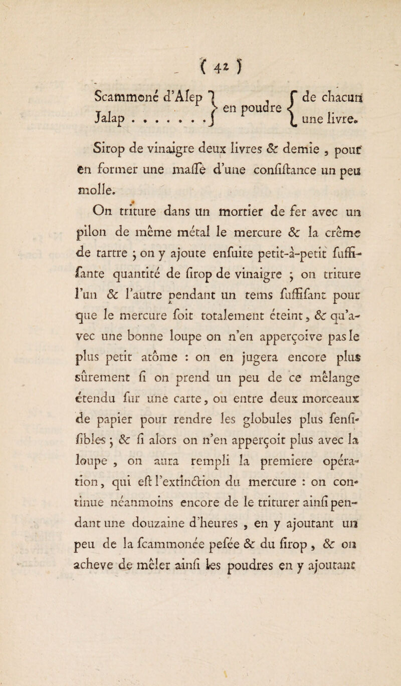 i ( 4* J Scammoné cTÂfep ^ . f Jalao ( en P0Uc3re S J cLl clls 9 f • f • • • J t • • • de chacmx une livre» Sirop de vinaigre deux livres 8c demie , pouf en former une malTe d’une confîdance un peu molle. ♦ On triture dans un mortier de fer avec un pilon de même métal le mercure 8c la crème de tartre ; on y ajoute enfuite petit-à-petit fuffi- fante quantité de drop de vinaigre ; on triture l’un 8c l’autre pendant un tems fiiffifant pour que le mercure foit totalement éteint 5 8c qu’a¬ vec une bonne loupe on n’en apperçoive pas le plus petit atome : on en jugera encore plus sûrement d on prend un peu de ce mélange étendu fur une carte, ou entre deux morceaux de papier pour rendre les globules plus fend- fbles ; 8c d alors on n’en apperçoit plus avec la loupe , on aura rempli la première opéra* tion > qui ed l’extindion du mercure : on con¬ tinue néanmoins encore de le triturer aind pen¬ dant une douzaine d’heures 5 en y ajoutant un peu de la fcammonée pefée 8c du firop , 8c on acheva de mêler aind les poudres en y ajoutant