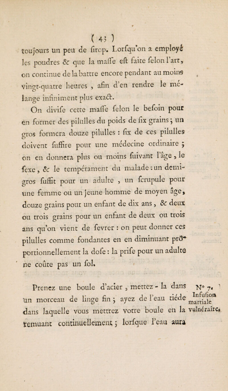 toujours un peu de firop. Lorfqu on a employé les poudres 8c que la ma (Te effc faite ielonlart, on continue de la battre encore pendant au moins t vingt-quatre heures 5 afin d en rendre le mé¬ langé infiniment plus exadfc. On divife cette mafife félon le befoin pour en former des pilulles du poids de fix grains ^ un gros formera douze pilulles : fix de ces pilulles doivent fuffire pour une médecine ordinaire 9 on en donnera plus ou moins fuivant lage5le fexe , de le tempérament du malade : un demi- gros fuffit pour un adulte 5 un fcrupule pour une femme ou un jeune homme de moyen âge, douze grains pour un enfant de dix ans, 8c deux ou trois grains pour un enfant de deux ou trois ans qu’on vient de fevrer : on peut donner ces pilulles comme fondantes en en diminuant prô^ portionnellement la dofe : la prife pour un adulte ne coûte pas un fol. Prenez une boule d’acier 5 mettez - la dans lin morceau de linge fin ; ayez de l’eau tiède dans laquelle vous mettrez votre boule en la vulnéraires temuant continueUemeru; 9 lorfque l’eau aura