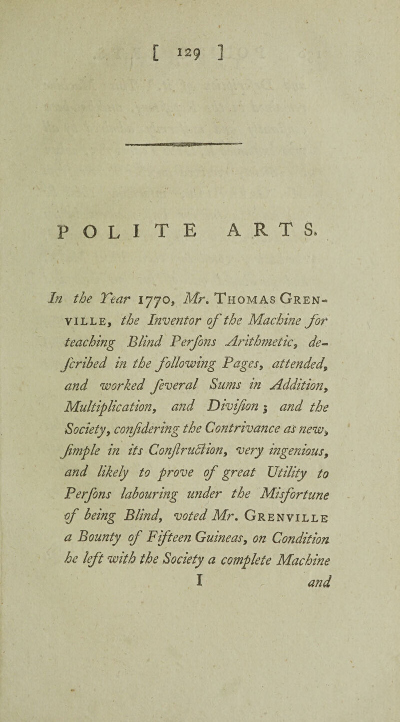 [ 129 3 polite arts* In the Tear 1770, Mr. Thomas Gren¬ ville, the Inventor of the Machine for teaching Blind Ferfons Arithmetic9 de¬ ferred in the following Pages> attended\ and worked feveral Sums in Addition, Multiplication9 and Divi/ion; and the Society, conf dering the Contrivance as new9 fimple in its Conf ruction 9 very ingenious9 and likely to prove of great Utility to Ferfons labouring under the Misfortune of being Blind, voted Mr. Grenville a Bounty of Fifteen Guineas9 on Condition he left with the Society a complete Machine I and