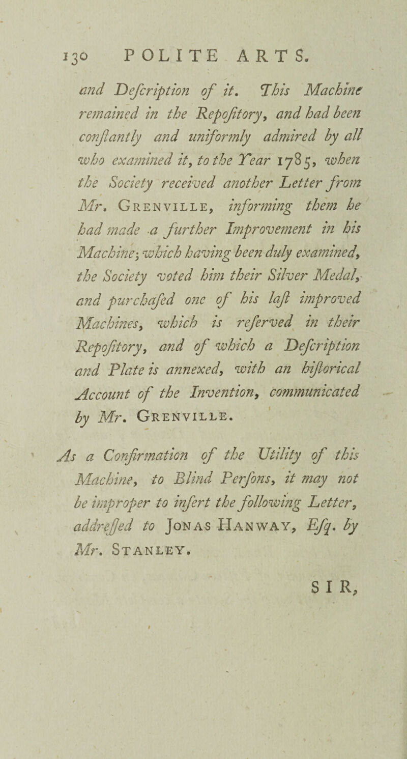 and Defcription of it. This Machine remained in the Repoftory, and had been confiantly and uniformly admired by all who examined it, to the Tear i785> when the Society received another Letter from Mr, Grenville, informing them he had made a further Improvement in his Machine; which having been duly examined, the Society voted him their Silver Medaly and pur chafed one of his loft improved Machines, which is referved in their Repoftory, and of which a Defcription and Plate is annexed, with an hiforical Account of the Invention, communicated by Mr, Grenville. As a Confirmation of the Utility of this Machine, to Blind Perfons, it may not be improper to infert the following Letter, addreffed to Jonas Hanway, Efq. by Mr. Stanley. S I R,