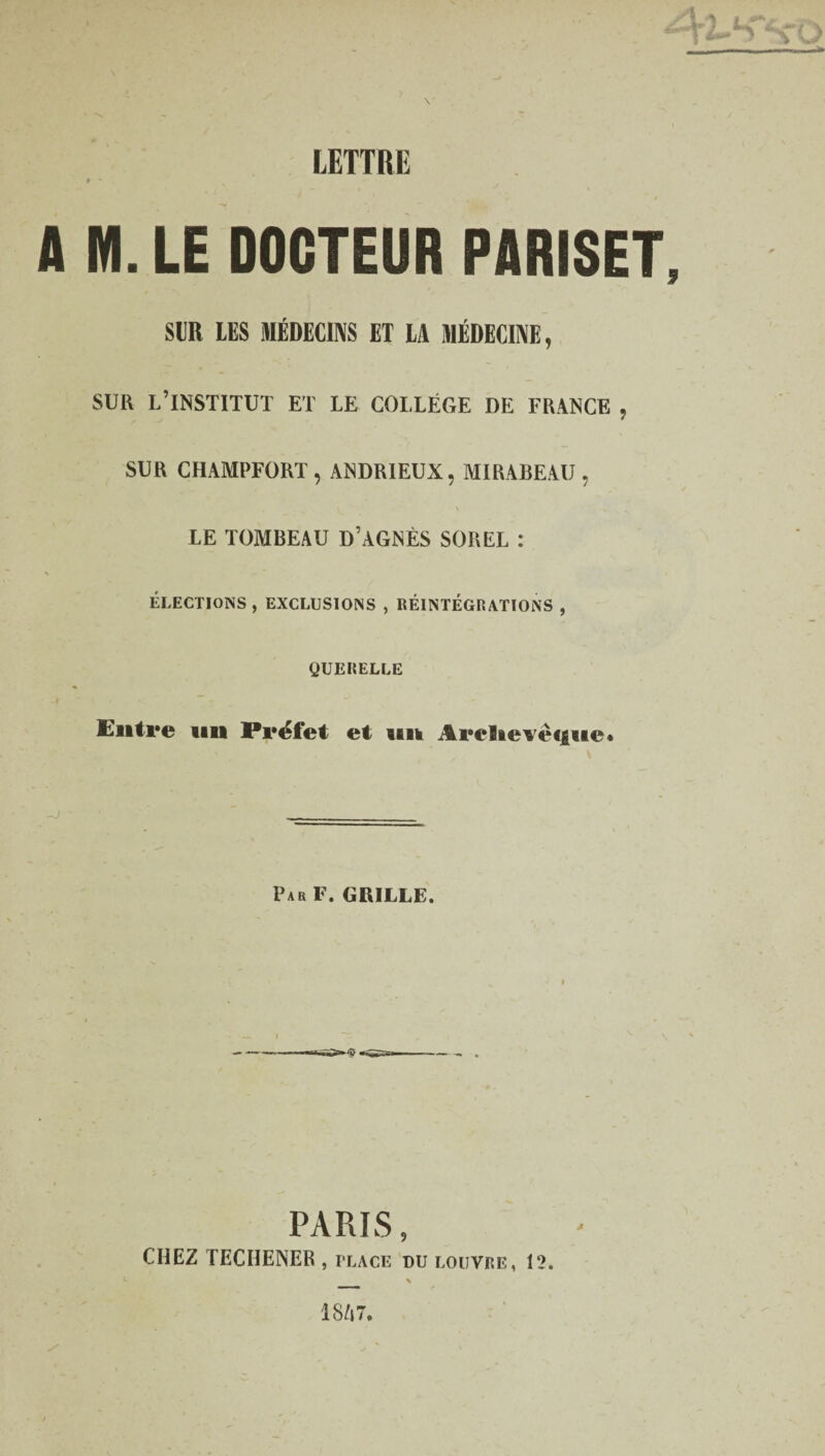 LETTRE A M. LE DOCTEUR PARISET SUR LES MÉDECINS ET LA MÉDECINE, SUR L’INSTITUT ET LE COLLÈGE DE FRANCE , SUR CHAMPFORT , ANDRIEUX, MIRABEAU , \ LE TOMBEAU D’AGNÈS SOREL : ÉLECTIONS, EXCLUSIONS , RÉINTÉGRATIONS , QUERELLE Entre un Préfet et un Areflievè<|ue* Par F. GRILLE. PARIS , CHEZ TECHENER , place du louvre, 12.