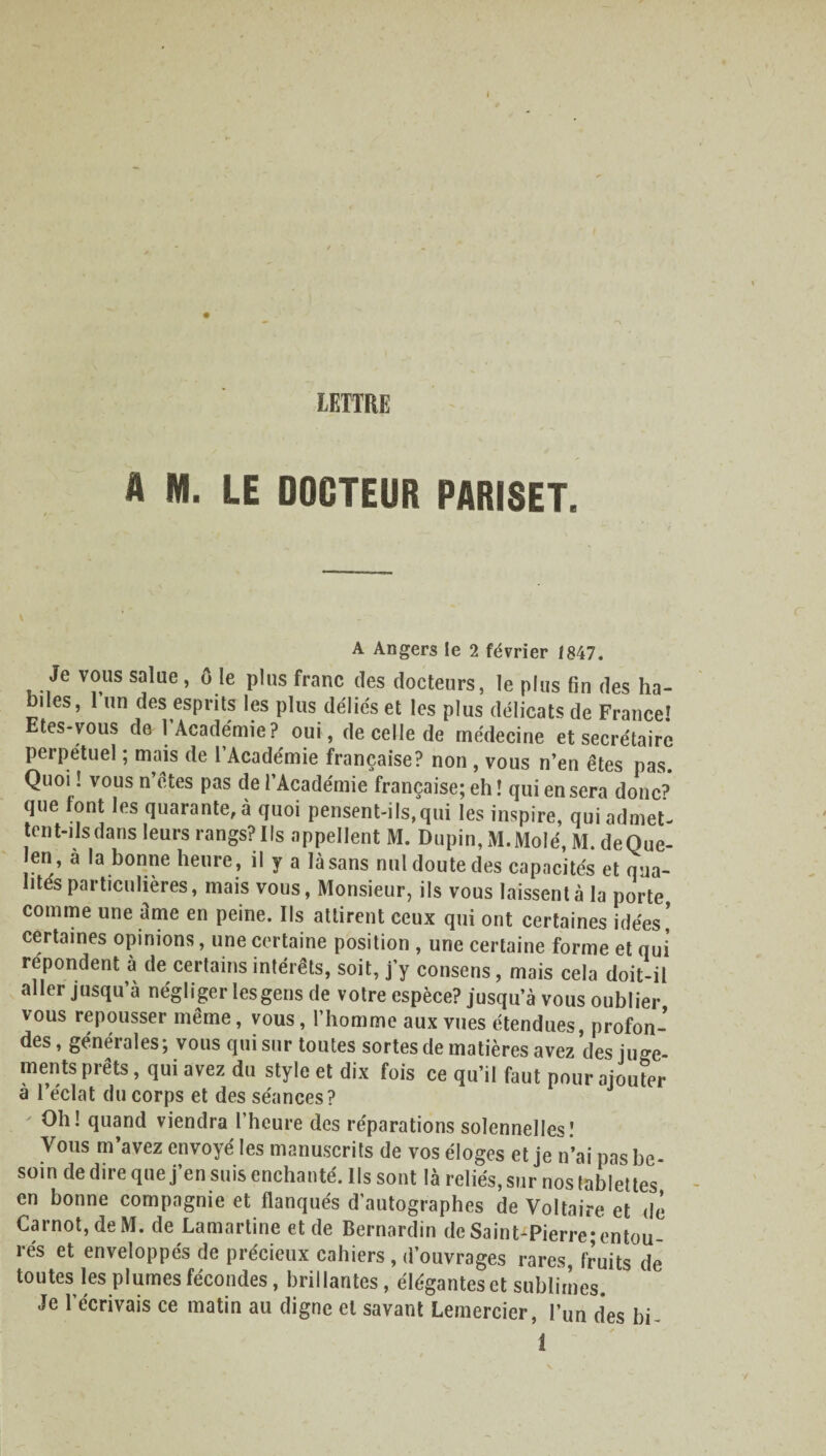 A M. LE DOCTEUR PARISET. \ A Angers le 2 février 1847. Je vous salue, ô le plus franc des docteurs, le plus fin des ha¬ biles, 1 un des esprits les plus déliés et les plus délicats de France» Etes-vous do l’Académie? oui, de celle de médecine et secrétaire perpétuel ; mais de l’Académie française? non , vous n’en êtes pas Quoi ! vous n’êtes pas de l’Académie française; eh ! qui en sera donc? que font les quarante, à quoi pensent-ils,qui les inspire, qui admet¬ tent-ils dans leurs rangs? Ils appellent M. Dupin, M.Molé, M. deQue- en, a la bonne heure, il y a là sans nul doute des capacités et qua¬ lités particulières, mais vous, Monsieur, ils vous laissent à la porte comme une àme en peine. Ils attirent ceux qui ont certaines idées! certaines opinions, une certaine position , une certaine forme et qui répondent à de certains intérêts, soit, j’y consens, mais cela doit-il aller jusqu’à négliger les gens de votre espèce? jusqu’à vous oublier vous repousser même, vous, l’homme aux vues étendues, profon¬ des , générales; vous qui sur toutes sortes de matières avez des juge¬ ments prêts, qui avez du style et dix fois ce qu’il faut pour ajouter à l’éclat du corps et des séances? Oh! quand viendra l’heure des réparations solennelles! Vous m’avez envoyé les manuscrits de vos éloges et je n’ai pas be¬ soin de dire que j’en suis enchanté. Ils sont là reliés, sur nos tablettes en bonne compagnie et flanqués d'autographes de Voltaire et de Carnot, de M. de Lamartine et de Bernardin de Saint-Pierre; entou¬ rés et enveloppés de précieux cahiers , d’ouvrages rares, fruits de toutes les plumes fécondes, brillantes, élégantes et sublimes. Je l’écrivais ce matin au digne et savant Lemercier, l’un des bi- !