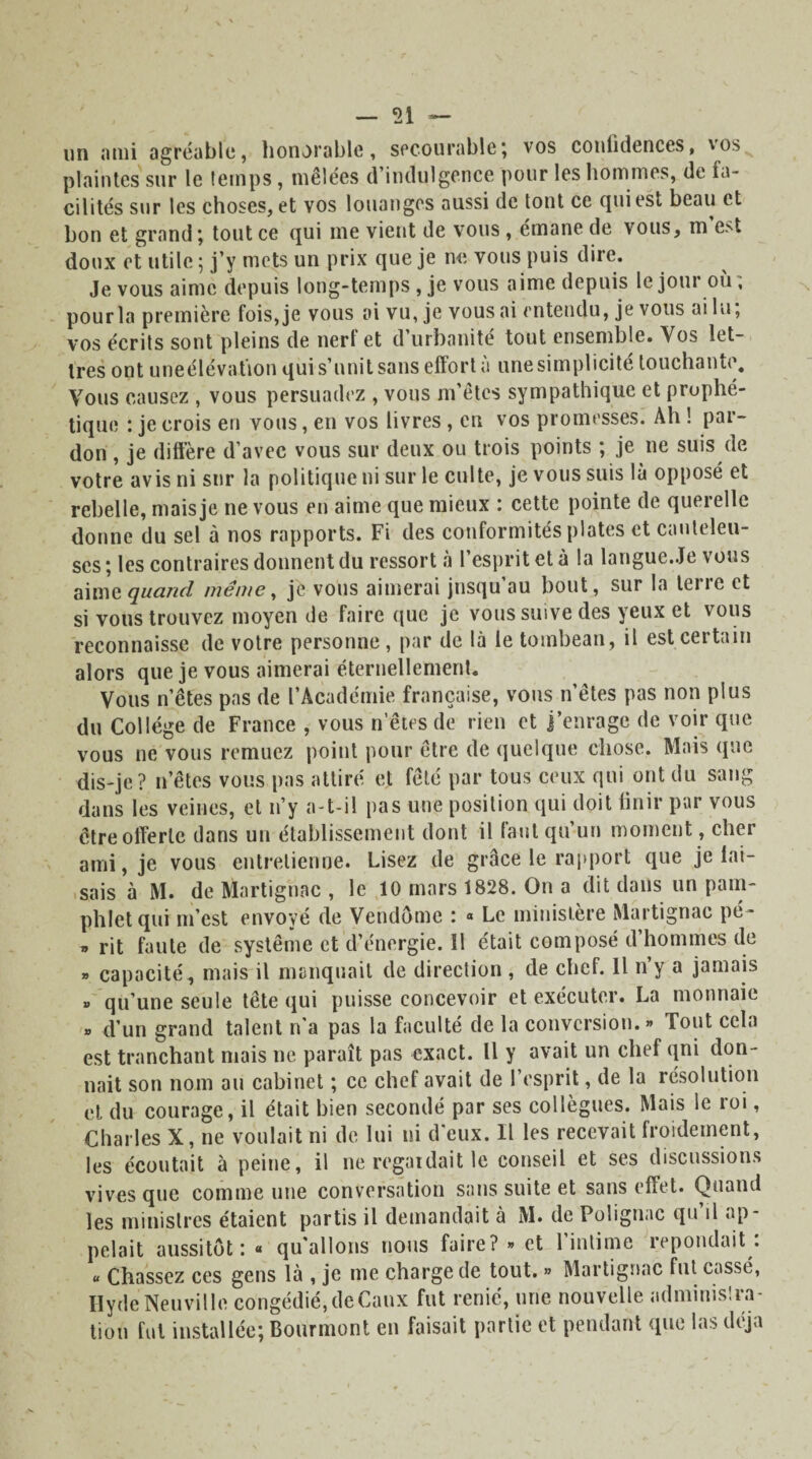 un ami agréable, honorable, secourable; vos confidences, vos^ plaintes sur le temps, mêlées d’indulgence pour les hommes, de fa¬ cilités sur les choses, et vos louanges aussi de tout ce qui est beau et bon et grand; tout ce qui me vient de vous , émane de vous, m est doux et utile ; j’y mets un prix que je ne vous puis dire. Je vous aime depuis long-temps, je vous aime depuis le joui ou, pour la première fois, je vous ai vu, je vous ai entendu, je vous ai lu, vos écrits sont pleins de nert et d urbanité tout ensemble. Vos let¬ tres ont uneélévation qui s’unit sans effort a une simplicité touchante. Vous causez , vous persuadez , vous m’êtes sympathique et prophé¬ tique : je crois en vous, en vos livres, en vos promesses. Ah ! par¬ don , je diffère d’avec vous sur deux ou trois points ; je ne suis de votre avis ni sur la politique ni sur le culte, je vous suis là opposé et rebelle, mais je ne vous en aime que mieux : cette pointe de querelle donne du sel à nos rapports. Fi des conformités plates et cauteleu¬ ses ; les contraires donnent du ressort à l’esprit et à la langue.Je vous aim z quand même, je vous aimerai jusqu’au bout, sur la terre et si vous trouvez moyen de faire que je vous suive des yeux et vous reconnaisse de votre personne, par de là le toinbean, il est certain alors que je vous aimerai éternellement. Vous n’êtes pas de l’Académie française, vous n’êtes pas non plus du Collège de France , vous n’êtes de rien et j’enrage de voir que vous ne vous remuez point pour être de quelque chose. Mais que dis-je? n’êtes vous pas attiré et fêté par tous ceux qui ont du sang dans les veines, et n’y a-t-il pas une position qui doit finir par vous être offerte dans un établissement dont il faut qu’un moment, cher ami, je vous entretienne. Lisez de grâce le rapport que je tai¬ sais à M. de Martignac, le 10 mars 1828. On a dit dans un pam¬ phlet qui m’est envoyé de Vendôme : « Le ministère Martignac pé- » rit faute de système et d’énergie. Il était composé d’hommes de » capacité, mais il manquait de direction , de chef. Il rfy a jamais » qu’une seule tête qui puisse concevoir et exécuter. La monnaie » d’un grand talent n’a pas la faculté de la conversion.» Tout cela est tranchant mais ne paraît pas exact. Il y avait un chef qni don¬ nait son nom au cabinet ; ce chef avait de l’esprit, de la résolution et du courage, il était bien secondé par ses collègues. Mais le roi, Charles X, ne voulait ni de lui ni d'eux. Il les recevait froidement, les écoutait à peine, il ne regardait le conseil et ses discussions vives que comme une conversation sans suite et sans effet. Quand les ministres étaient partis il demandait à M. de Polignac qu’il ap¬ pelait aussitôt: « qu'allons nous faire? » et l’intime répondait : « Chassez ces gens là , je me charge de tout. » Martignac fut cassé, Ilyde Neuville congédié,deCaux fut renié, une nouvelle adminis!ra¬ tion fui installée; Bourmont en faisait partie et pendant que las déjà