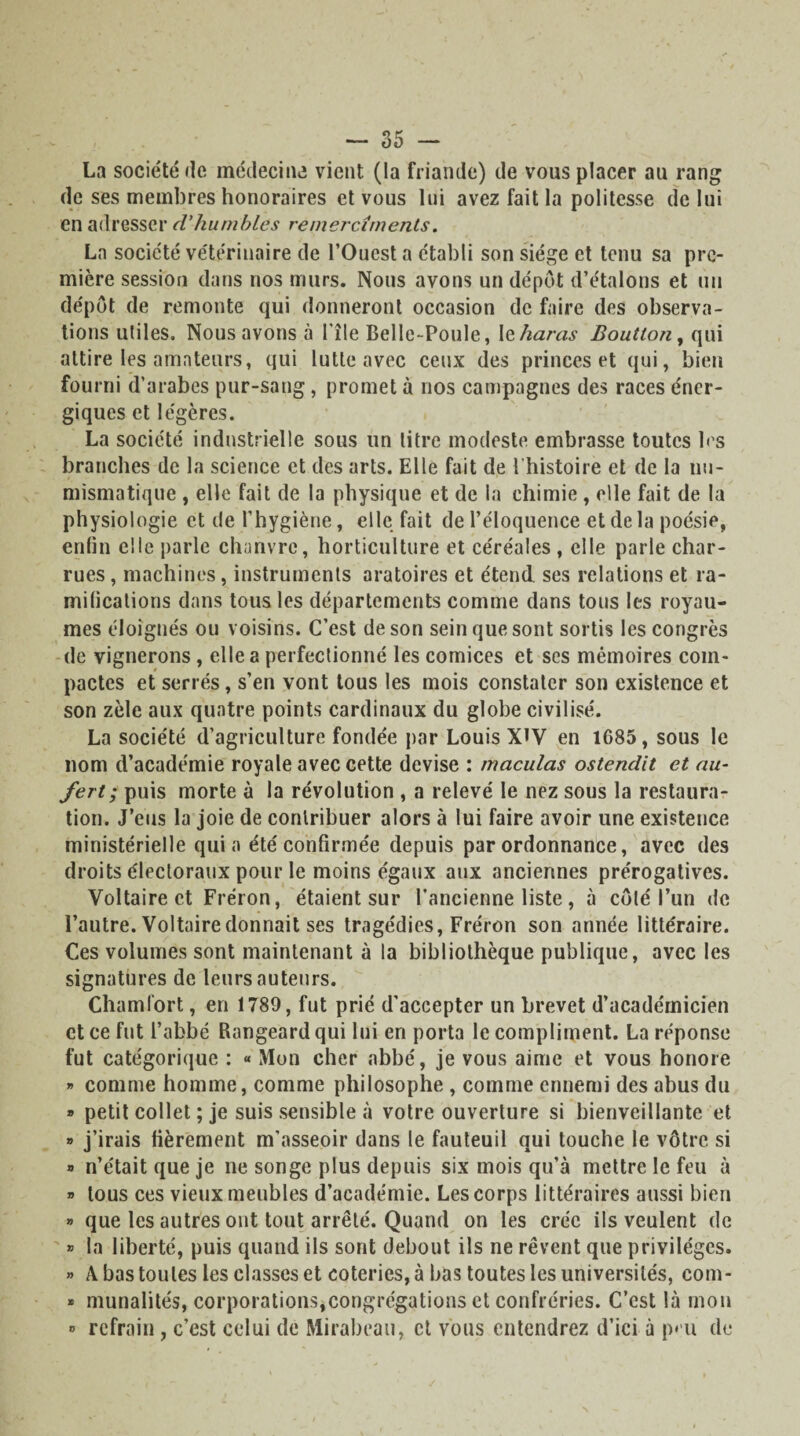 La société de médecine vient (la friande) de vous placer au rang de ses membres honoraires et vous lui avez fait la politesse de lui en adresser d'humbles remercîments. La société vétérinaire de l’Ouest a établi son siège et tenu sa pre¬ mière session dans nos murs. Nous avons un dépôt d’étalons et un dépôt de remonte qui donneront occasion de faire des observa¬ tions utiles. Nous avons à l'île Belle-Poule, le haras Boutton, qui attire les amateurs, qui lutte avec ceux des princes et qui, bien fourni d’arabes pur-sang, promet à nos campagnes des races éner¬ giques et légères. La société industrielle sous un litre modeste embrasse toutes b'S branches de la science et des arts. Elle fait de l'histoire et de la nu¬ mismatique , elle fait de la physique et de la chimie , elle fait de la physiologie et de l’hygiène, elle fait de l’éloquence et de la poésie, enfin elle parle chanvre, horticulture et céréales , elle parle char¬ rues , machines, instruments aratoires et étend ses relations et ra¬ mifications dans tous les départements comme dans tous les royau¬ mes éloignés ou voisins. C’est de son sein que sont sortis les congrès de vignerons, elle a perfectionné les comices et ses mémoires com¬ pactes et serrés, s’en vont tous les mois constater son existence et son zèle aux quatre points cardinaux du globe civilisé. La société d’agriculture fondée par Louis XIV en 1G85, sous le nom d’académie royale avec cette devise : maculas ostendit et au- fert; puis morte à la révolution , a relevé le nez sous la restaura¬ tion. J’eus la joie de contribuer alors à lui faire avoir une existence ministérielle quia été confirmée depuis par ordonnance, avec des droits électoraux pour le moins égaux aux anciennes prérogatives. Voltaire et Fréron, étaient sur l’ancienne liste, à côlé l’un de l’autre. Voltaire donnait ses tragédies, Fréron son année littéraire. Ces volumes sont maintenant à la bibliothèque publique, avec les signatures de leurs auteurs. Chamfort, en 1789, fut prié d'accepter un brevet d’académicien et ce fut l’abbé Rangeardqui lui en porta le compliment. La réponse fut catégorique : « Mon cher abbé, je vous aime et vous honore » comme homme, comme philosophe , comme ennemi des abus du » petit collet ; je suis sensible à votre ouverture si bienveillante et » j’irais fièrement m'asseoir dans le fauteuil qui touche le vôtre si » n’était que je ne songe plus depuis six mois qu’à mettre le feu à » tous ces vieux meubles d’académie. Les corps littéraires aussi bien » que les autres ont tout arrêté. Quand on les crée ils veulent de » la liberté, puis quand ils sont debout ils ne rêvent que privilèges. » A bas toutes les classes et coteries, à bas toutes les universités, com- » munalités, corporations,congrégations et confréries. C’est là mon » refrain , c’est celui de Mirabeau, et vous entendrez d’ici à p» u de