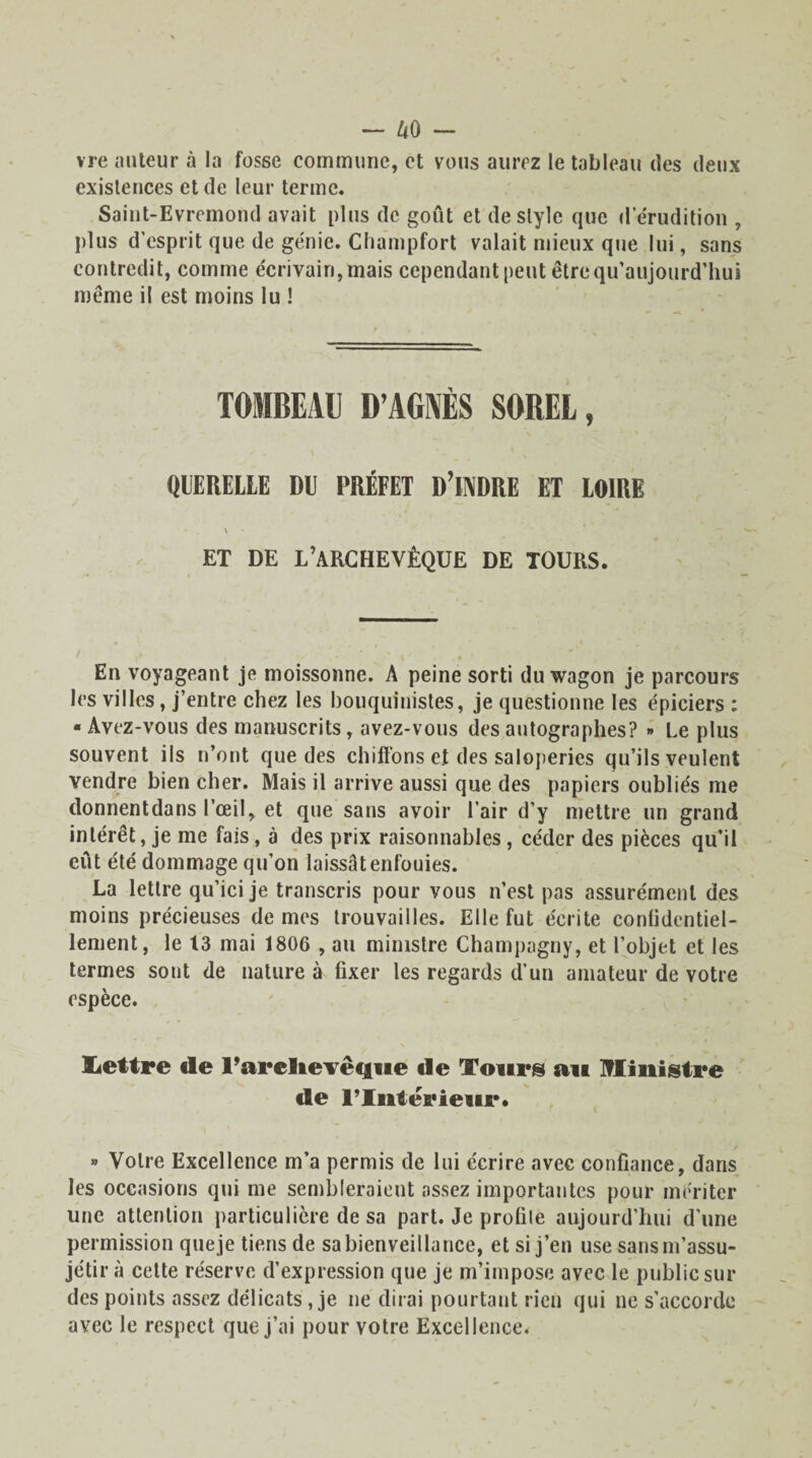vre auteur à la fosse commune, et vous aurez le tableau des deux existences et de leur terme. Saint-Evremond avait plus de goût et de style que d érudition , plus d’esprit que de génie. Champfort valait mieux que lui, sans contredit, comme écrivain, mais cependant peut être qu’aujourd’hui meme il est moins lu ! TOMBEAU D’AGNÈS SOREL, QUERELLE DU PRÉFET D’iNDRE ET LOIRE \ ET DE L’ARCHEVÊQUE DE TOURS. En voyageant je moissonne. A peine sorti du wagon je parcours les villes, j’entre chez les bouquinistes, je questionne les épiciers : ■ Avez-vous des manuscrits, avez-vous des autographes? » Le plus souvent ils n’ont que des chiffons et des saloperies qu’ils veulent vendre bien cher. Mais il arrive aussi que des papiers oubliés me donnent dans l’œil, et que sans avoir l’air d’y mettre un grand intérêt, je me fais, à des prix raisonnables, céder des pièces qu’il eût été dommage qu’on laissât enfouies. La lettre qu’ici je transcris pour vous n’est pas assurément des moins précieuses de mes trouvailles. Elle fut écrite confidentiel¬ lement, le 13 mai 1806 , au ministre Champagny, et l’objet et les termes sont de nature à fixer les regards d’un amateur de votre espèce. üettre de l'archevêque de Tours au Ministre de lTntêrieur. » Votre Excellence m’a permis de lui écrire avec confiance, dans les occasions qui me sembleraient assez importantes pour mériter une attention particulière de sa part. Je profile aujourd’hui d’une permission queje tiens de sabienveillance, et si j’en use sansm’assu- je'tir à cette réserve d’expression que je m’impose avec le public sui¬ des points assez délicats, je ne dirai pourtant rien qui ne s’accorde avec le respect que j’ai pour votre Excellence.
