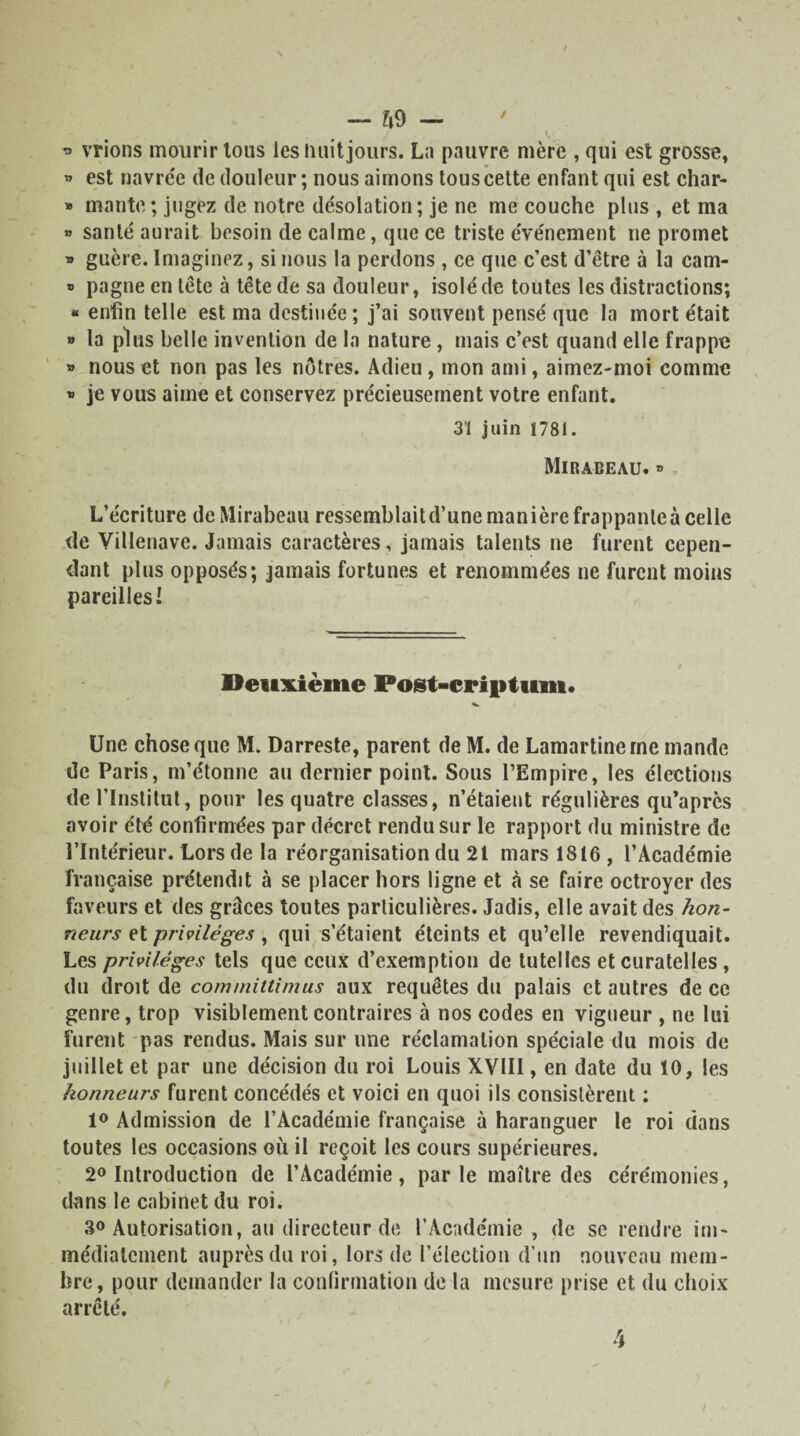 / * vrions mourir tous les finit jours. La pauvre mère , qui est grosse, » est navrée de douleur ; nous aimons tous cette enfant qui est char- * mante ; jugez de notre désolation ; je ne me couche plus , et ma » santé aurait besoin de calme, que ce triste événement ne promet » guère. Imaginez, si nous la perdons , ce que c’est d’être à la cam- » pagne en tête à tête de sa douleur, isolé de toutes les distractions; « enfin telle est ma destinée; j’ai souvent pensé que la mort était » la plus belle invention de la nature , mais c’est quand elle frappe » nous et non pas les nôtres. Adieu, mon ami, aimez-moi comme » je vous aime et conservez précieusement votre enfant. 31 juin 1781. Mirabeau.» L’écriture de Mirabeau ressemblait d’une manière frappante à celle de Villenavc. Jamais caractères, jamais talents ne furent cepen¬ dant plus opposés; jamais fortunes et renommées ne furent moins pareilles! Deuxième Pogt-criptum. Une chose que M. Darreste, parent de M. de Lamartine me mande de Paris, m’étonne au dernier point. Sous l’Empire, les élections de l’Institut, pour les quatre classes, n’étaient régulières qu’après avoir été confirmées par décret rendu sur le rapport du ministre de l’Intérieur. Lors de la réorganisation du 21 mars 1816 , l’Académie française prétendit à se placer hors ligne et à se faire octroyer des faveurs et des grâces toutes particulières. Jadis, elle avait des hon¬ neurs et privilèges, qui s’étaient éteints et qu’elle revendiquait. Les privilèges tels que ceux d’exemption de tutelles et curatelles, du droit de com/nitlimus aux requêtes du palais et autres de ce genre, trop visiblement contraires à nos codes en vigueur , ne lui furent pas rendus. Mais sur une réclamation spéciale du mois de juillet et par une décision du roi Louis XVIII, en date du ÏO, les honneurs furent concédés et voici en quoi ils consistèrent : 1° Admission de l’Académie française à haranguer le roi dans toutes les occasions où il reçoit les cours supérieures. 2° Introduction de l’Académie , par le maître des cérémonies, dans le cabinet du roi. 30 Autorisation, au directeur de l’Académie, de se rendre im¬ médiatement auprès du roi, lors de l’élection d’un nouveau mem¬ bre, pour demander la confirmation de la mesure prise et du choix arrêté.