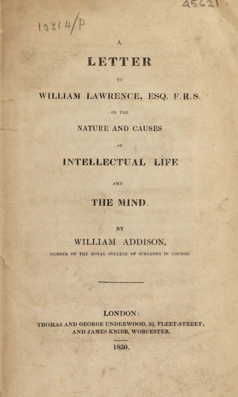 LETTER TO WILLIAM LAWRENCE, ESQ. F.R.S. ON THE NATURE AND CAUSES OF INTELLECTUAL LIFE AND BY WILLIAM ADDISON, MEMBER OF THE ROYAL COLLEGE OF SURGEONS IN LONDON. LONDON: THOMAS AND GEORGE UNDERWOOD, 32, FLEET-STREET AND JAMES KNIBB, WORCESTER. 1830.
