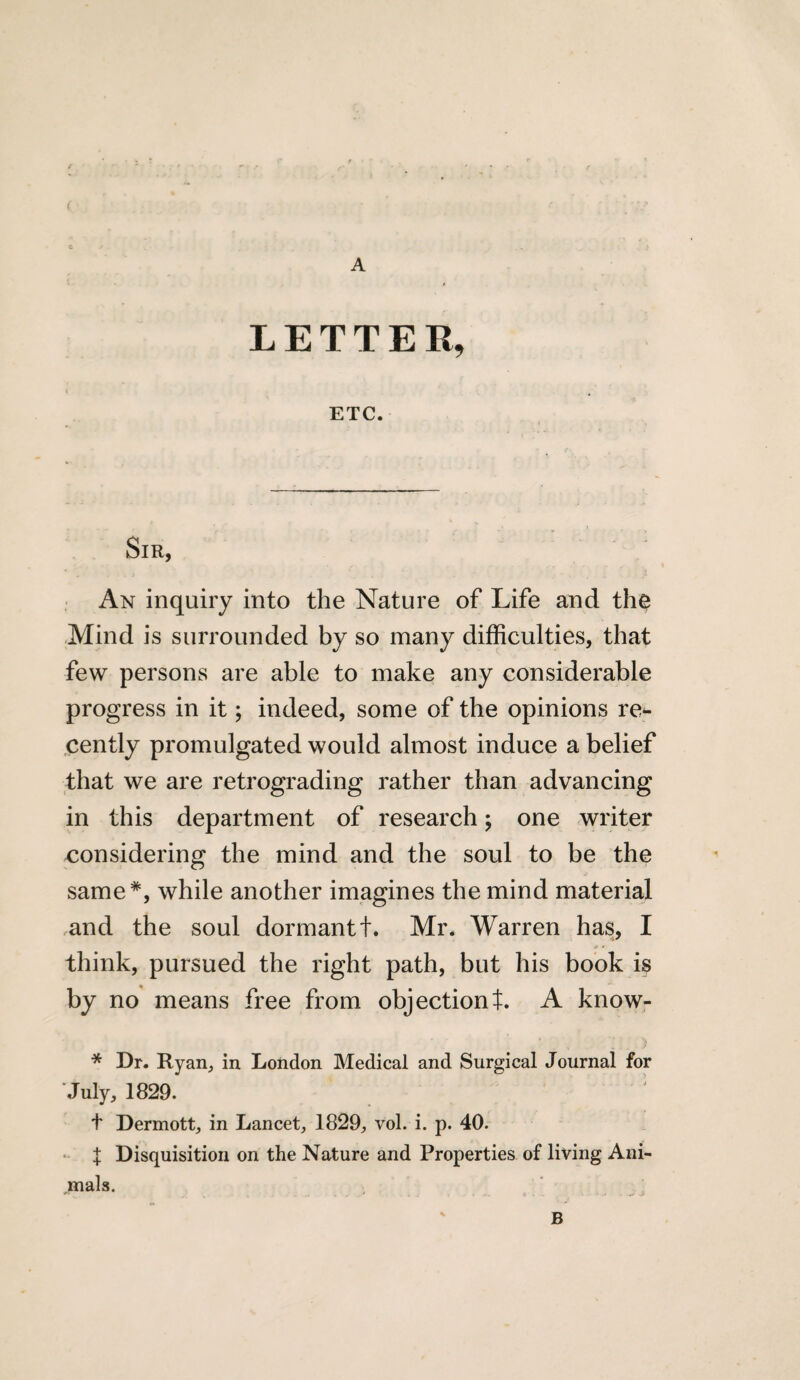 < A LETTER, ETC. Sir, An inquiry into the Nature of Life and the Mind is surrounded by so many difficulties, that few persons are able to make any considerable progress in it; indeed, some of the opinions re^- cently promulgated would almost induce a belief that we are retrograding rather than advancing in this department of research; one writer considering the mind and the soul to be the same*, while another imagines the mind material and the soul dormant t. Mr. Warren has, I j> » think, pursued the right path, but his book is by no means free from objectiont. A know- ■ ) * Dr. Ryan, in London Medical and Surgical Journal for July, 1829. 2 t Dermott, in Lancet, 1829, vol. i. p. 40. X Disquisition on the Nature and Properties of living Ani¬ mals. B