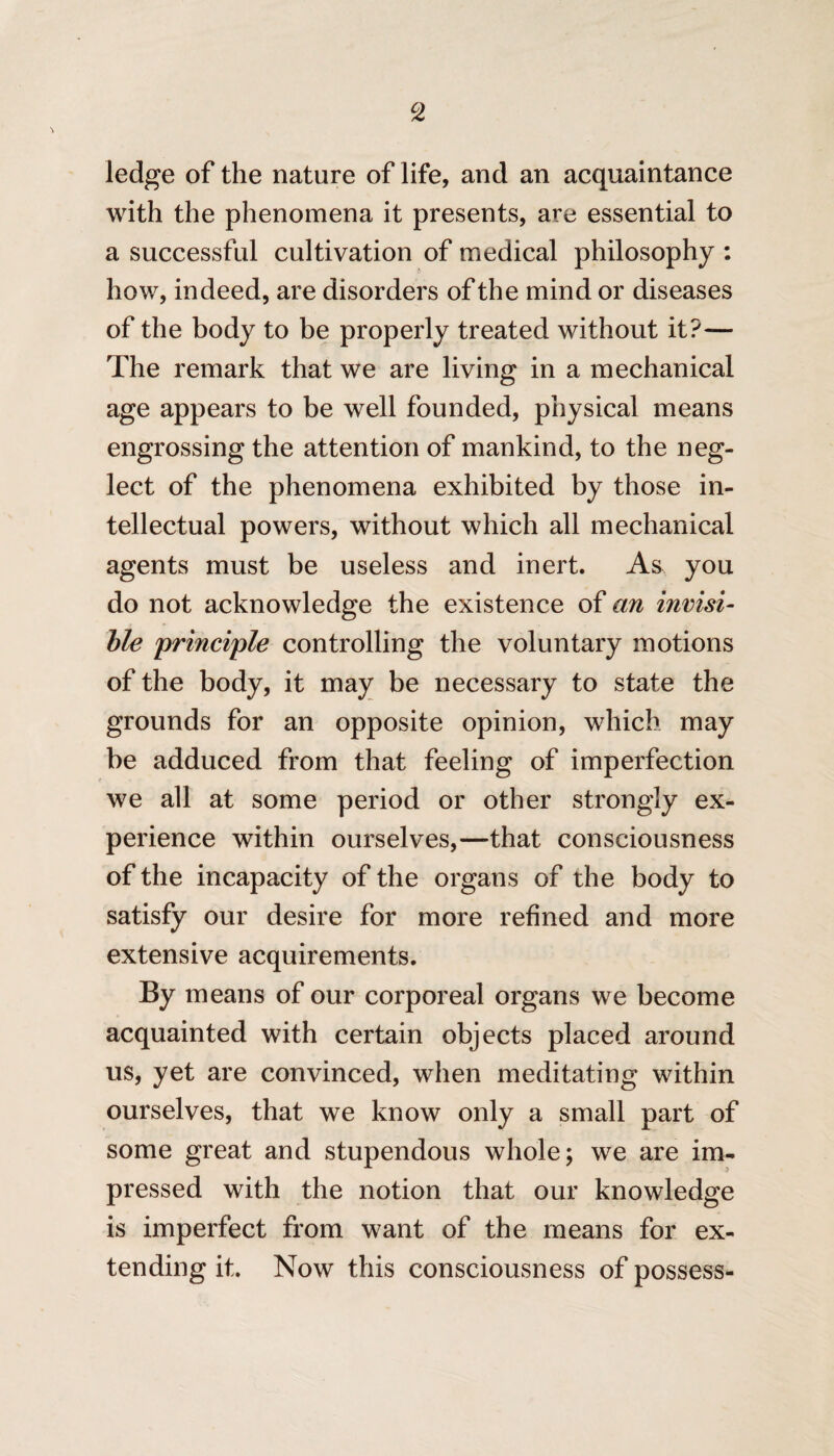 ledge of the nature of life, and an acquaintance with the phenomena it presents, are essential to a successful cultivation of medical philosophy : how, indeed, are disorders of the mind or diseases of the body to be properly treated without it?— The remark that we are living in a mechanical age appears to be well founded, physical means engrossing the attention of mankind, to the neg¬ lect of the phenomena exhibited by those in¬ tellectual powers, without which all mechanical agents must be useless and inert. As you do not acknowledge the existence of an invisi¬ ble principle controlling the voluntary motions of the body, it may be necessary to state the grounds for an opposite opinion, which may be adduced from that feeling of imperfection we all at some period or other strongly ex¬ perience within ourselves,—that consciousness of the incapacity of the organs of the body to satisfy our desire for more refined and more extensive acquirements. By means of our corporeal organs we become acquainted with certain objects placed around us, yet are convinced, when meditating within ourselves, that we know only a small part of some great and stupendous whole; we are im¬ pressed with the notion that our knowledge is imperfect from want of the means for ex¬ tending it. Now this consciousness of possess-