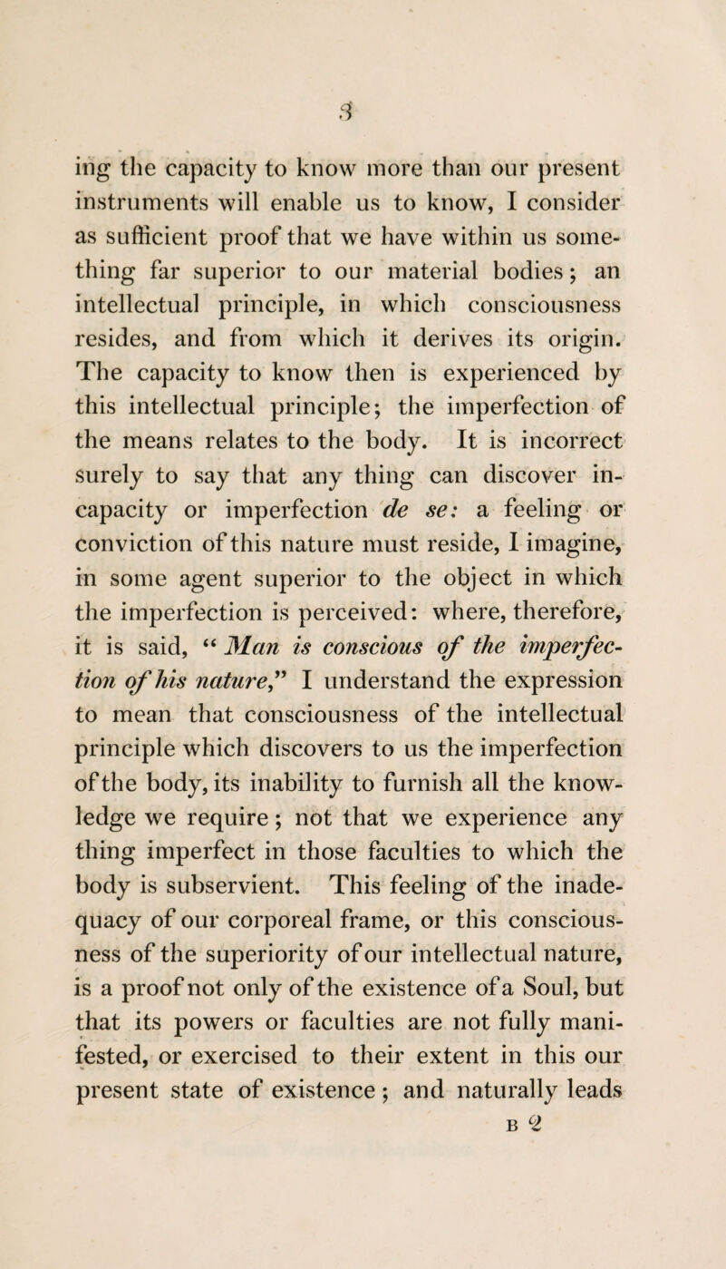 ing the capacity to know more than our present instruments will enable us to know, I consider as sufficient proof that we have within us some¬ thing far superior to our material bodies; an intellectual principle, in which consciousness resides, and from which it derives its origin. The capacity to know then is experienced by this intellectual principle; the imperfection of the means relates to the body. It is incorrect surely to say that any thing can discover in¬ capacity or imperfection de se: a feeling or conviction of this nature must reside, I imagine, in some agent superior to the object in which the imperfection is perceived: where, therefore, it is said, “ Man is conscious of the imperfec¬ tion of his nature,” I understand the expression to mean that consciousness of the intellectual principle which discovers to us the imperfection of the body, its inability to furnish all the know¬ ledge we require; not that we experience any thing imperfect in those faculties to which the body is subservient. This feeling of the inade¬ quacy of our corporeal frame, or this conscious¬ ness of the superiority of our intellectual nature, is a proof not only of the existence of a Soul, but that its powers or faculties are not fully mani¬ fested, or exercised to their extent in this our present state of existence; and naturally leads b cl
