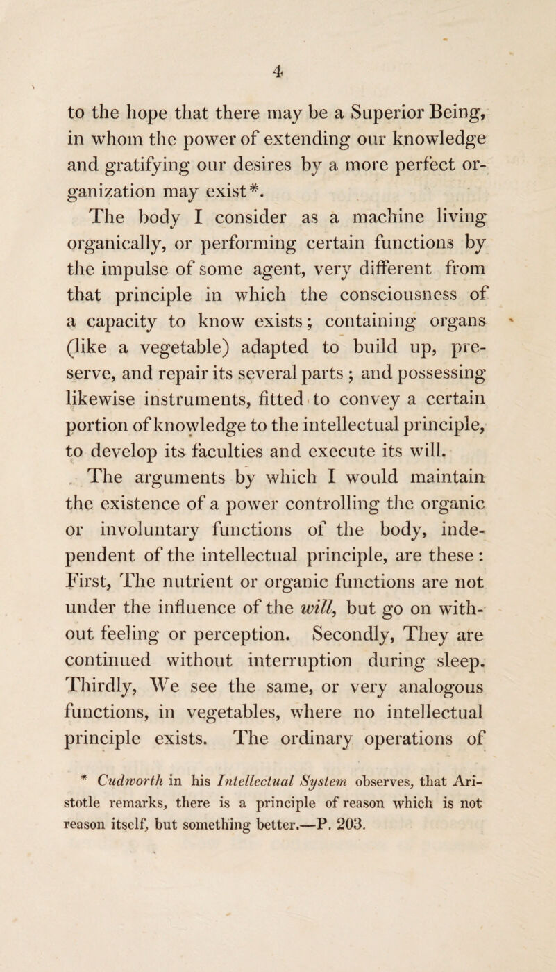 to the hope that there may be a Superior Being, in whom the power of extending our knowledge and gratifying our desires by a more perfect or¬ ganization may exist*. The body I consider as a machine living organically, or performing certain functions by the impulse of some agent, very different from that principle in which the consciousness of a capacity to know exists; containing organs (like a vegetable) adapted to build up, pre¬ serve, and repair its several parts ; and possessing likewise instruments, fitted to convey a certain portion of knowledge to the intellectual principle, to develop its faculties and execute its will. , The arguments by which I would maintain the existence of a power controlling the organic or involuntary functions of the body, inde¬ pendent of the intellectual principle, are these : First, The nutrient or organic functions are not under the influence of the will, but go on with¬ out feeling or perception. Secondly, They are continued without interruption during sleep. Thirdly, We see the same, or very analogous functions, in vegetables, where no intellectual principle exists. The ordinary operations of * Cudivorth in his Intellectual System observes, that Ari¬ stotle remarks, there is a principle of reason which is not reason itself, but something better.—P. 203.