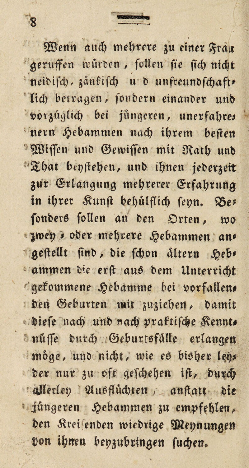 SBenn aud) mebme ju eines; ^rau geruffen nuteten , folien fie (td) nidjt t tteibifd), gdtififdj u b unfteunbfd)aft* lid) betragen, foubern einander unb fcotgügüd) bei jüngeren, unerfahren nein gebammen nad) ihrem beften SBiffen unb ©emifien mit SKath unb '&hat begehen, unb ihnen jeberjett gur ©rlangung mehrerer (Erfahrung in ihrer $unfl behilflich fet?n* S5e* fonberö folien an ben Örten, mo |weh n ober mehrere gebammen an* gesellt finb, bie fchon dltern $eb* ammen bie er fl au6 bem Unterricht ' gefommene Hebamme bei oorfallen# foeu ©eburten mit ^ujtehett, bamit btefe nach unb nach prafttfche $ennt# nftffe burd) ©eburtofälle etdangert ntoge, unb niefjt, wie eö bieget leg« tiex nur: ju oft gefdje^en ift, bu«c& gjlerfeg 2luöf(üd)ten , anftatt bie jüngeren gebammen ju empfehlen, ben Ärei enben wifbrige sjRegnungeit t)on ifytren begjubringen fud>en»