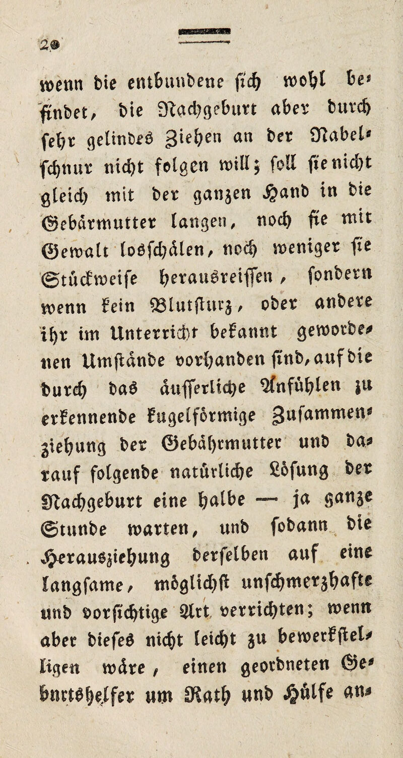 29 wenn bte entbunbene fleh wohl be> jinbet, bie 3flad;geburt aber burch feht gelinbeb gieren an bet Olabel« fdjnut nid)t felgen will; feil füe nicht gleid) mit bet gangen £anb in bie ©ebärmuttet langen, noch jte mit ©envalt loöfd?dlen, noch weniger fie ©tucfwetfe heraubretffen , fonbern wenn fein SJlutfturg , obet anbete i[)r im Unterricht befannt gewotbe# nen Umftänbe oortjanben jinb,aufbie burch baö äufferliche 5fnfühlen ju erfennenbe Eugelförmige tjufammen* giehung bet ©ebähtmutter unb ba* tauf folgenbe natürliche £6fung bet Stachgeburt eine halbe — ja gange ©tunbe warten, unb fobann bie *<jerausjiehung betfelben auf eine langfame, mbglicbü unfchwetghaft* unb »orjüchtige 9lrt »errichten; wenn aber biefeö nicht leicht gu bewerfftel' ligett wäre , einen geotbneten ©e* hnttbhe(lfet um IRath unb ^ölfe an*