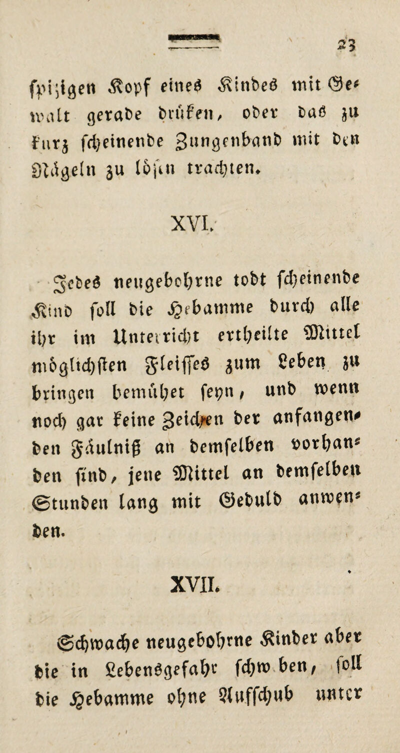 \ fpi;igeti Äopf eineß ^inbeö tritt <3e< nntlt gerate brüten, ober baß ju furj fdjeinenbe gungenbatib m‘t QMgeln ju t&jin trauten. XVI. jjcbeß neugebobrne tobt fd)einenbe ^uiD foll bie ^(baimtte burd) alle il;r im Unreiricfct erteilte SDituel m6glid)flen Jleiffeö gum beben ju bringen bemiibet fet?n, unb wenn ttod) gar feine ^eidfen ber anfangen* ben gdulnig an bemfelben »orban* ben ftnb, jene Mittel an bemfelben ©tunben lang mit ©ebulb anwtn* ben. XVII. ©djwadbe neugeboljrne hinter aber bie in £ebcn$gefa&r fd)W ben, foll bie Jjebamme ol;ne bluffdjub unter