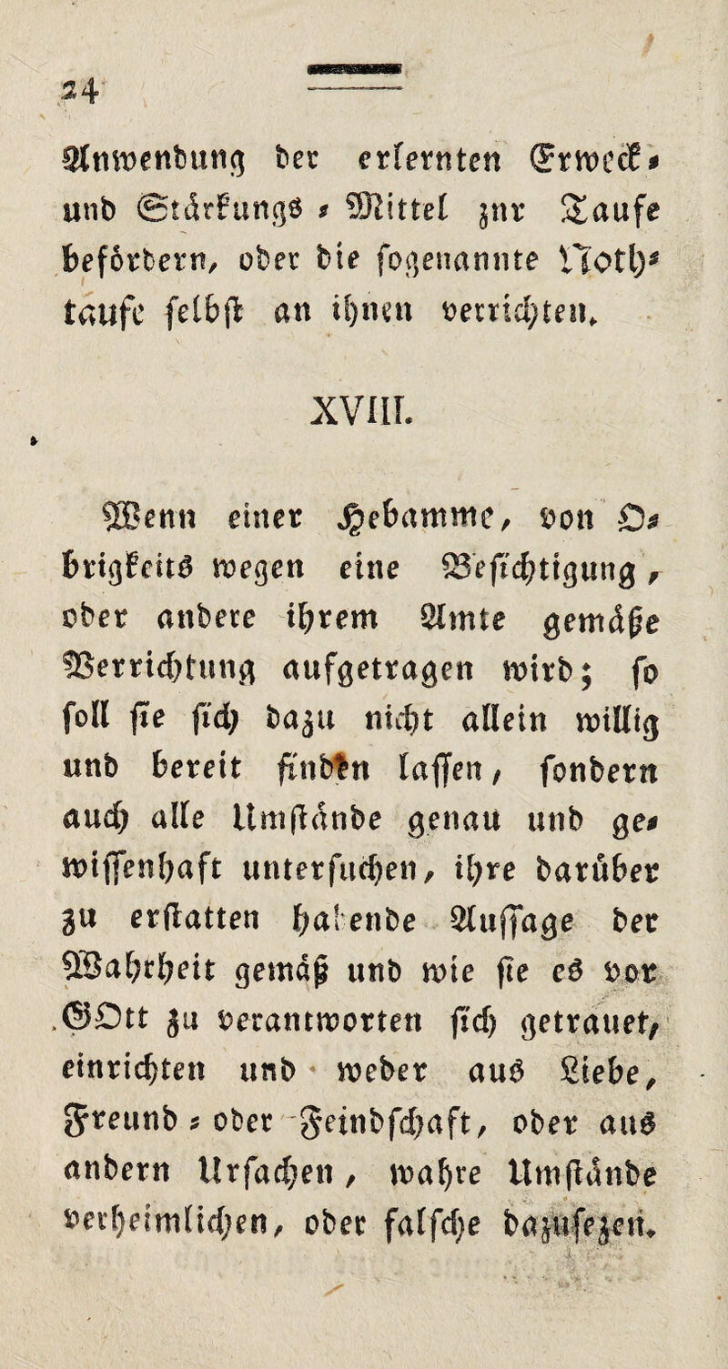 3lnwenbung ber erlernten (JrwecE* unb ©tdrFungö * Mittel ^nr Saufe befördern, ober bte fogenannte Hot\y taufe felbf an ihnen t>errtdjten, XVIII. SBenn einer Hebamme, oon D* brig6cU$ wegen eine Befestigung , ober anbere ihrem Slmte genuine 3Serrid)tung aufgetragen wirb; fo foll fe fid; baju nicht allein willig unb bereit flntän laffen, fonbern aud) alle ünifdnbe genau unb ge* wtffenbaft unterfud)en, ihre barüber gu erflatten halenbe Sluffage ber SSahrheit gemäj? unb wie fte e$ oor .©Ott 311 oerantworten jtd) getrauet; einrichten ursb Weber au$ Siebe, 5*eunb * ober 5ei«bfd)aft, ober aug anbern Urfad;en, wal)ve Umfanbe 5?erl)eimlid;en, ober falfdje bajafejein