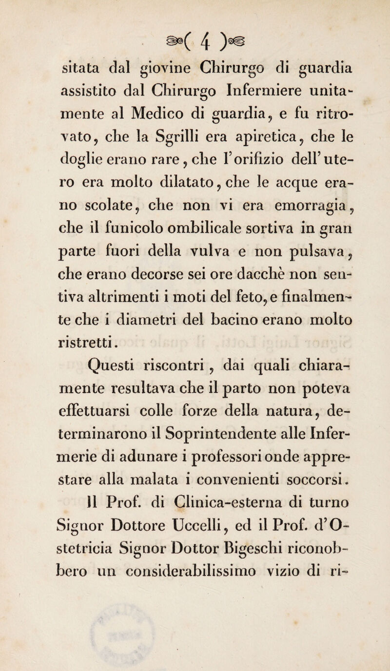 sitata dal giovine Chirurgo di guardia assistito dal Chirurgo Infermiere unita¬ mente al Medico di guardia, e fu ritro¬ vato, che la Sgrilli era apiretica, che le doglie erano rare, che l’orifizio dell’ute¬ ro era molto dilatato, che le acque era¬ no scolate, che non vi era emorragia, che il funicolo ombilicale sortiva in gran parte fuori della vulva e non pulsava, che erano decorse sei ore dacché non sen¬ tiva altrimenti i moti del feto, e finalmen¬ te che i diametri del bacino erano molto ristretti. Questi riscontri , dai quali chiara¬ mente resultava che il parto non poteva effettuarsi colle forze della natura, de¬ terminarono il Soprintendente alle Infer¬ merie di adunare i professori onde appre¬ stare alla malata i convenienti soccorsi. il Prof, di Clinica-esterna di turno Signor Dottore Uccelli, ed il Prof. d’O- stetricia Signor Dottor Bigeschi riconob¬ bero un considerabilissimo vizio di ri-