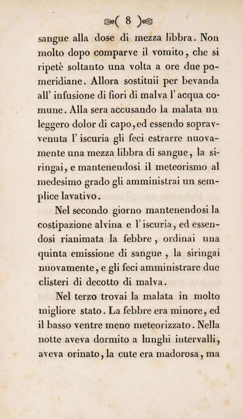 sangue alla dose di mezza libbra. Non molto dopo comparve il vomito, che si ripetè soltanto una volta a ore due po¬ meridiane. Allora sostituii per bevanda all’ infusione di fiori di malva l’acqua co¬ mune. Alla sera accusando la malata un leggero dolor di capo,ed essendo soprav¬ venuta l’iscuria gli feci estrarre nuova¬ mente una mezza libbra di sangue, la si¬ ringai, e mantenendosi il meteorismo al medesimo grado gli amministrai un sem¬ plice lavativo. Nel secondo giorno mantenendosi la costipazione alvina e l’iscuria, ed essen¬ dosi rianimata la febbre , ordinai una quinta emissione di sangue , la siringai nuovamente, e gli feci amministrare due clisteri di decotto di malva. Nel terzo trovai la malata in molto migliore stato. La febbre era minore, ed il basso ventre meno meteorizzato. Nella notte aveva dormito a lunghi intervalli, aveva orinato, la cute era madorosa, ma