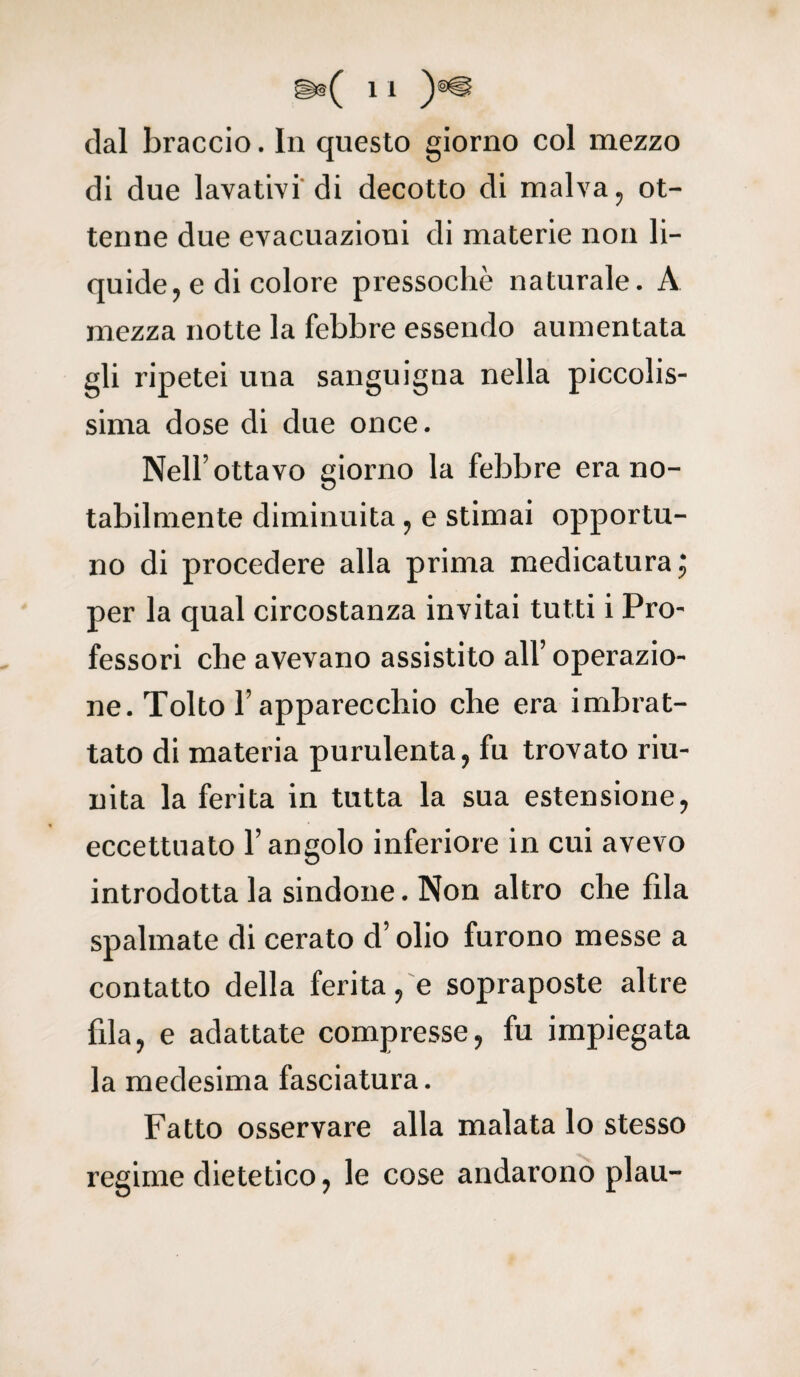 dal braccio. In questo giorno col mezzo di due lavativi di decotto di malva, ot¬ tenne due evacuazioni di materie non li¬ quide, e di colore pressoché naturale. A mezza notte la febbre essendo aumentata gli ripetei una sanguigna nella piccolis¬ sima dose di due once. Nell’ottavo giorno la febbre era no¬ tabilmente diminuita, e stimai opportu¬ no di procedere alla prima medicatura ; per la qual circostanza invitai tutti i Pro¬ fessori che avevano assistito all’ operazio¬ ne. Tolto l’apparecchio che era imbrat¬ tato di materia purulenta, fu trovato riu¬ nita la ferita in tutta la sua estensione, eccettuato l’angolo inferiore in cui avevo introdotta la sindone. Non altro che fda spalmate di cerato d’olio furono messe a contatto della ferita, e sopraposte altre fila, e adattate compresse, fu impiegata la medesima fasciatura. Fatto osservare alla malata lo stesso regime dietetico, le cose andarono plau-