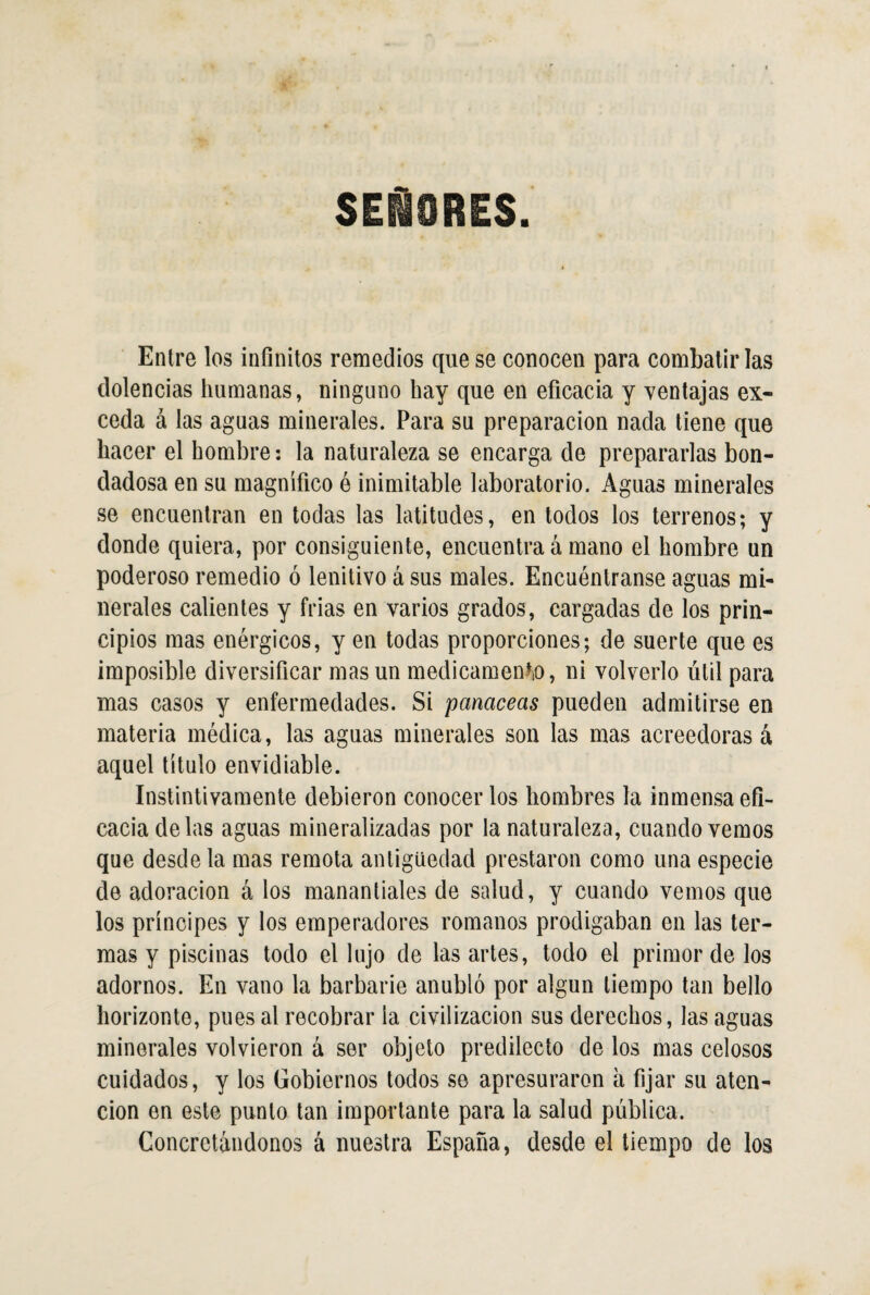 SEÑORES. Entre los infinitos remedios que se conocen para combatirlas dolencias humanas, ninguno hay que en eficacia y ventajas ex¬ ceda á las aguas minerales. Para su preparación nada tiene que hacer el hombre: la naturaleza se encarga de prepararlas bon¬ dadosa en su magnifico é inimitable laboratorio. Aguas minerales se encuentran en todas las latitudes, en todos los terrenos; y donde quiera, por consiguiente, encuentra á mano el hombre un poderoso remedio ó lenitivo á sus males. Encuéntranse aguas mi¬ nerales calientes y frías en varios grados, cargadas de los prin¬ cipios mas enérgicos, y en todas proporciones; de suerte que es imposible diversificar mas un medicamento, ni volverlo útil para mas casos y enfermedades. Si 'panaceas pueden admitirse en materia médica, las aguas minerales son las mas acreedoras á aquel título envidiable. Instintivamente debieron conocer los hombres la inmensa efi¬ cacia de las aguas mineralizadas por la naturaleza, cuando vemos que desde la mas remota antigüedad prestaron como una especie de adoración á los manantiales de salud, y cuando vemos que los príncipes y los emperadores romanos prodigaban en las ter¬ mas y piscinas todo el lujo de las artes, todo el primor de los adornos. En vano la barbarie anubló por algún tiempo tan bello horizonte, pues al recobrar la civilización sus derechos, las aguas minerales volvieron á ser objeto predilecto de los mas celosos cuidados, y los Gobiernos todos se apresuraron a fijar su aten¬ ción en este punto tan importante para la salud publica. Concretándonos á nuestra España, desde el tiempo de los