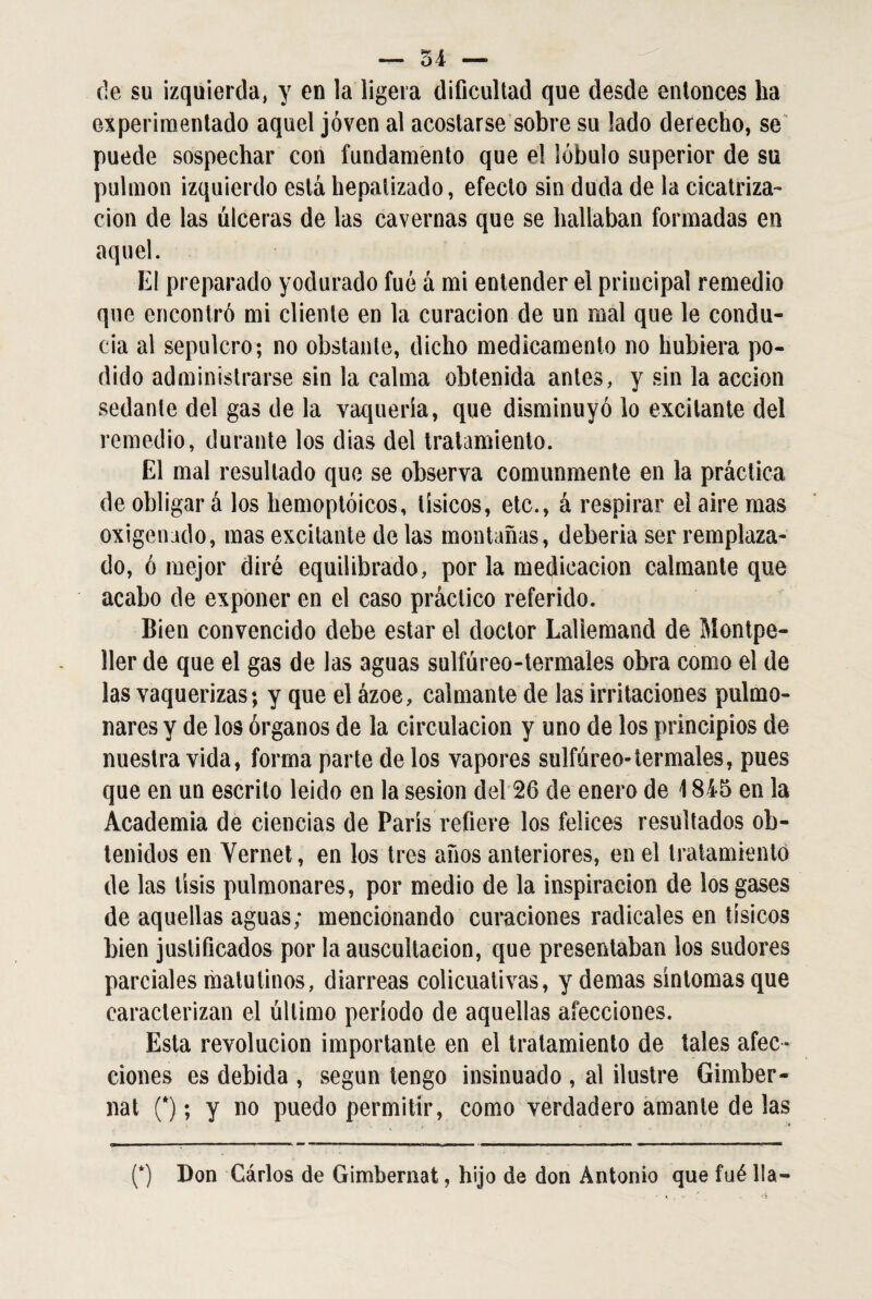 de su izquierda, y en la ligera dificultad que desde entonces ha experimentado aquel joven al acostarse sobre su lado derecho, se puede sospechar con fundamento que el lóbulo superior de su pulmón izquierdo está hepalizado, efecto sin duda de la cicatriza¬ ción de las úlceras de las cavernas que se hallaban formadas en aquel. El preparado yodurado fué á mi entender el principal remedio que encontró mi cliente en la curación de un mal que le condu¬ cía al sepulcro; no obstante, dicho medicamento no hubiera po¬ dido administrarse sin la calma obtenida antes, y sin la acción sedante del gas de la vaquería, que disminuyó lo excitante dei remedio, durante los dias del tratamiento. El mal resultado que se observa comunmente en la práctica de obligar á los hemoptóicos, tísicos, etc., á respirar el aire mas oxigenado, mas excitante de las montañas, deberia ser remplaza¬ do, ó mejor diré equilibrado, por la medicación calmante que acabo de exponer en el caso práctico referido. Bien convencido debe estar el doctor Laliemand de Montpe- 11er de que el gas de las aguas sulfúreo-termales obra como el de las vaquerizas; y que el ázoe, calmante de las irritaciones pulmo¬ nares y de los órganos de la circulación y uno de los principios de nuestra vida, forma parte de los vapores sulfúreo-termales, pues que en un escrito leido en la sesión del 26 de enero de 1845 en la Academia de ciencias de París refiere los felices resultados ob¬ tenidos en Vernet, en los tres años anteriores, en el tratamiento de las tisis pulmonares, por medio de la inspiración de ios gases de aquellas aguas; mencionando curaciones radicales en tísicos bien justificados por la auscultación, que presentaban ios sudores parciales matutinos, diarreas colicuativas, y demas síntomas que caracterizan el último período de aquellas afecciones. Esta revolución importante en el tratamiento de tales afec¬ ciones es debida , según tengo insinuado , al ilustre Gimber- nat (*); y no puedo permitir, como verdadero amante de las (*) Don Gárlos de Gimbernat, hijo de don Antonio que fué lia