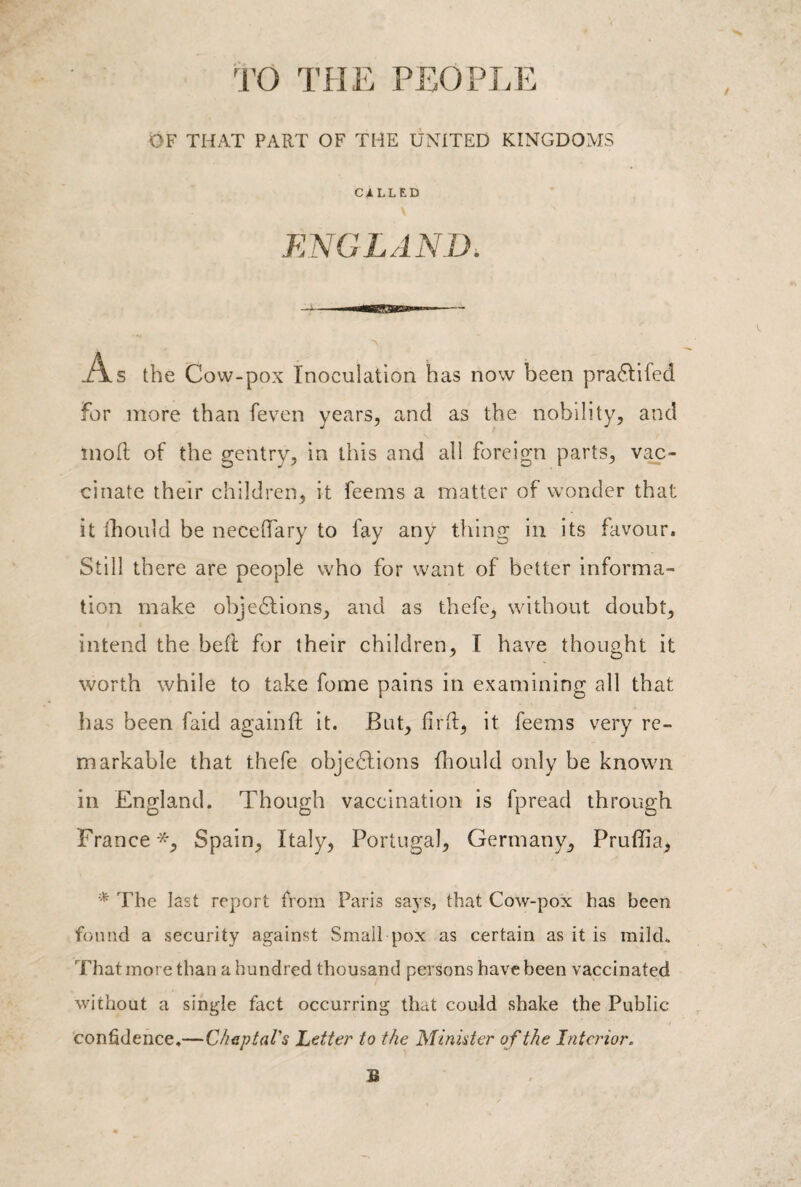 TO THE PEOPLE OF THAT PART OF THE UNITED KINGDOMS CALLED ENGLAND. 'N As the Cow-pox Inoculation has now been praCtifed for more than feven years, and as the nobility, and moft of the gentry, in this and all foreign parts, vac¬ cinate their children, it feems a matter of wonder that it fhould be neceffary to fay any thing in its favour. Still there are people who for want of better informa¬ tion make objections, and as thefe, without doubt, intend the heft for their children, I have thought it worth while to take fome pains in examining all that has been faid again ft it. But, fir ft, it feems very re¬ markable that thefe objections ftiould only be known in England. Though vaccination is fpread through France •*, Spain, Italy, Portugal, Germany, Pruffia, * The last report from Paris says, that Cow-pox has been found a security against Small pox as certain as it is milch That more than a hundred thousand persons have been vaccinated without a single fact occurring that could shake the Public confidence.—Cheptal's Letter to the Minister of the Interior. B