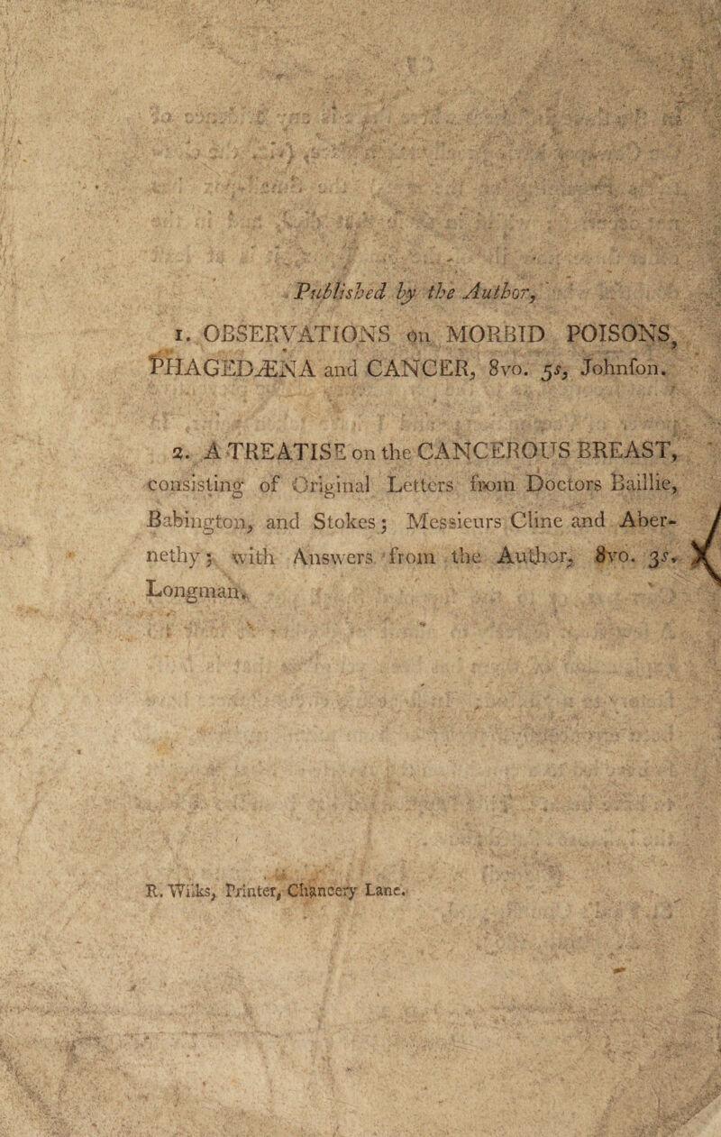 Published by the Author, i. OBSERVATIONS on MORBID POISONS, T’TlAGED.-ENA and CANCER, 8vo. 5s, Johnfon. a. A TREATISE on the CANCEROUS BREAST, consisting of Original Letters from Doctors Baillie, Babington, and Stokes; Messieurs Cline and Aher- nethy'5 with Answers from the Author, 8vo. Longman. R. P/inter, Chancery Lane.