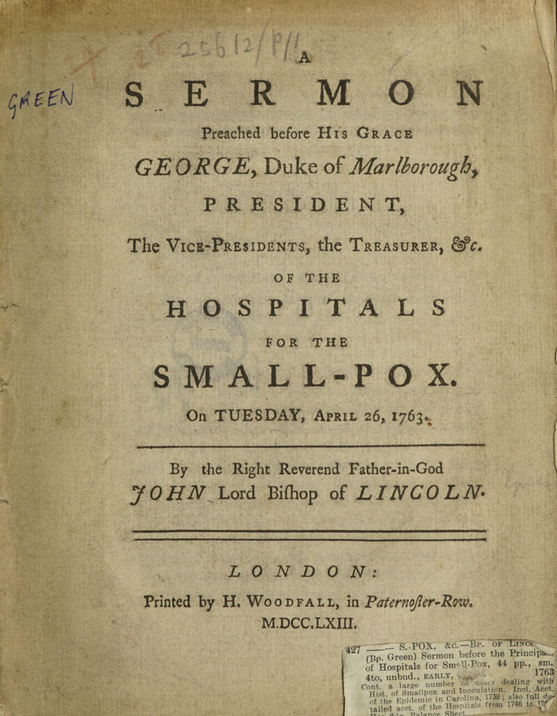 .» Arv SERMON Preached before His Grace GEORGE, Duke of Mar (boroughy PRESIDENT, The Vice-Presidents, the Treasurer, OF THE HOSPITA LS FOR THE SMALL-POX. On TUESDAY, April 26, 1763.. By the Right Reverend Father-in-God J 0 HN Lord Bifhop of LINCOLN- LONDON: Printed by H. Wood fall, in Paternojler-Rm. M.DCC.LXIII. I 427^=^15.-POX, Sc.'—Bp. of LiNCt. M5p. Green) Sermon before the Prmcipv^ of Hospitals for Sm-U-Pox, 44 pp., sm. 4to, unbnd., early, • . ... > Pont, a large number oi hou.3 dealing with Hist of Smallpox and Inoculation. Incl. Acct., S the Epidemic in Caro ma, 738; also fuld^