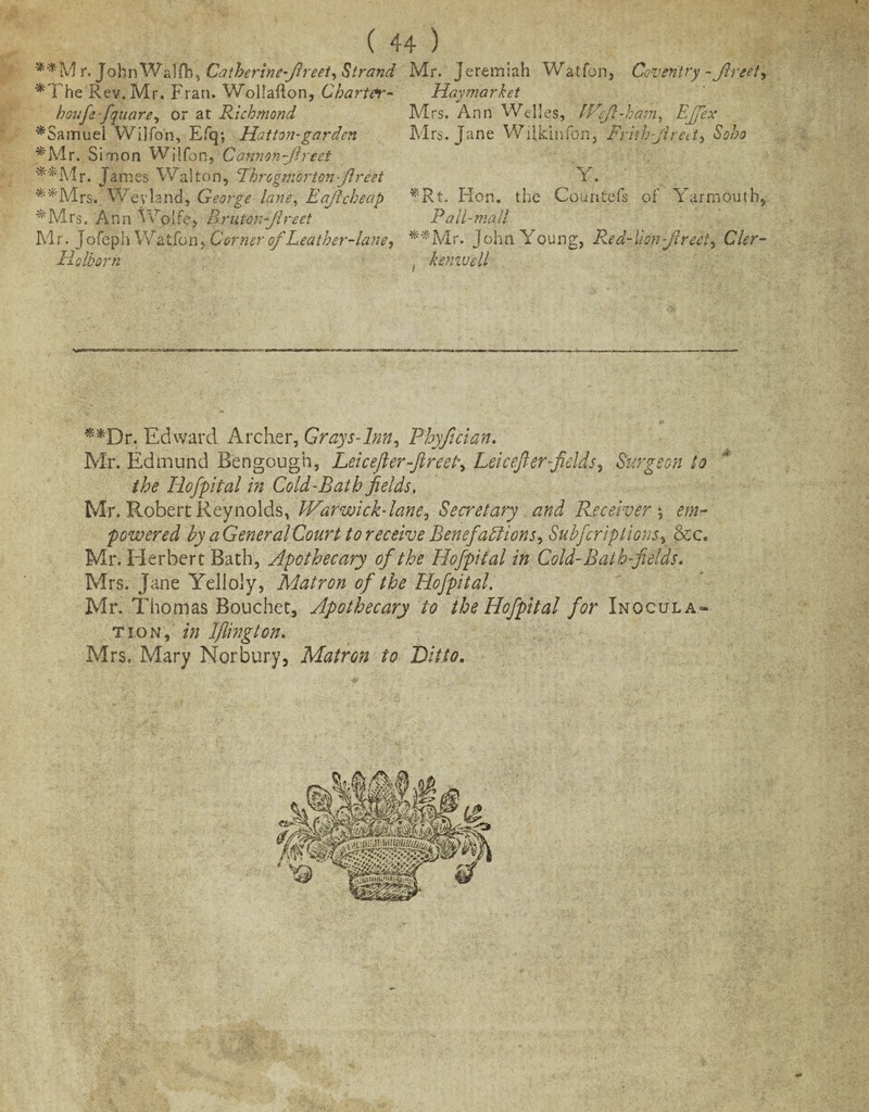 *'*M r. John Walflh, Catherincfireet, Strand *The Rev. Mr. Fran. Wollafton, Chart&r- houfe-fquare, or at Richmond ^Samuel Wilfon, Efq; Hatton-garden *Mr. Simon Wilfon, Cannon-fired **Mr. James Walton, Throgmorton -ftreet **Mrs. We viand, George lane, Eajlcheap #Mrs. Ann Wpjfe, Brutonfirect Mr. Jofeph Watfon, Corner of Leather-lane, Holborn Mr. Jeremiah Watfon, Coventry -fir get> Hay market Mrs. Ann Welles, Wfi-ham, Effex Mrs. Jane Wilkihfon, Frith fired, Soho Y. *Rt. Flon. the Countefs of Yarmouth, Pall-mall **Mr. John Young, Red-liop-fireet, Cler- , kenivell **Dr. Edward Archer, Grays-Inn, Phyfician. Mr. Edmund Bengough, Lei c eft er fire eh, Lei c eft er-fields. Surgeon to the Hofpital in Cold-Bath fields. Mr. Robert Reynolds, War wick-lane. Secretary and Receiver*, em¬ powered by a General Court to receive Benefactions, Subj crip lions, &c. Mr. Herbert Bath, Apothecary of the Hofpital in Cold-Bath fields. Mrs. Jane Yelioly, Matron of the Hofpital. Mr. Thomas Bouchet, Apothecary to the Hofpital for Inocula¬ tion, in Iftington. Mrs, Mary Nor bury, Matron to Ditto.
