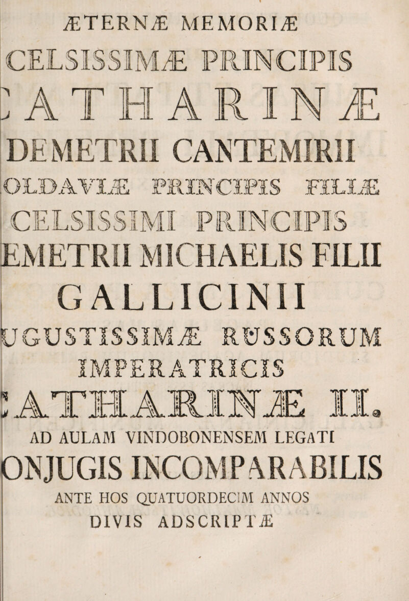 ®TERN® MEMORI® CELSISSIMA PRINCIPIS \j ATHARIN1 DEMETRII CANTEMIRII :OL»AVIAE PRINCIPIS FILIAE CELSISSIMI PRINCIPIS EMETRIIM1CHAELIS FILII GALLICINII UGUSTISSIMjE rcjssorum IMPERATRICIS AD AULAM VINDOBONENSEM LEGATI pNJUGIS INCOMPARABILIS ANTE HOS Q.UATUORDECIM ANNOS DIVIS ADSCIUPTJi