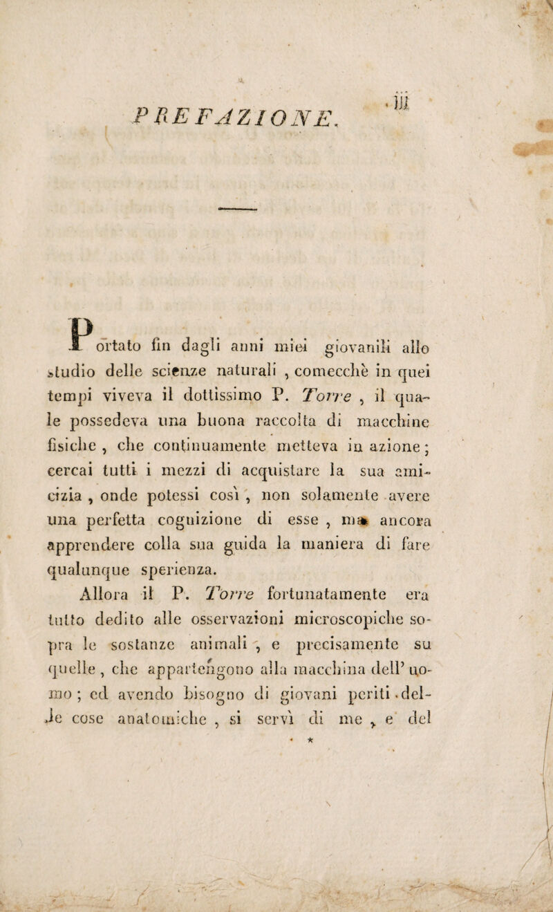 PREFAZIONE. I orlato fin dagli anni miei giovanili allo studio delle scienze naturali , comecché in quei tempi viveva il dottissimo P. Torre , il qua¬ le possedeva una buona raccolta di macchine fisiche, che continuamente metteva inazione; cercai tutti i mezzi di acquistare la sua ami¬ cizia , onde potessi cosi , non solamente avere una perfetta cognizione di esse , ms* ancora apprendere colla sua guida la maniera di fare qualunque sperienza. Allora il P. Torre fortunatamente era tutto dedito alle osservazioni microscopiche so¬ pra le sostanze animali , e precisamente su quelle , che appartengono alla macchina dell’ uo¬ mo ; ed avendo bisogno di giovani periti.del- Je cose anatomiche , si servi di me y e dei \ * *