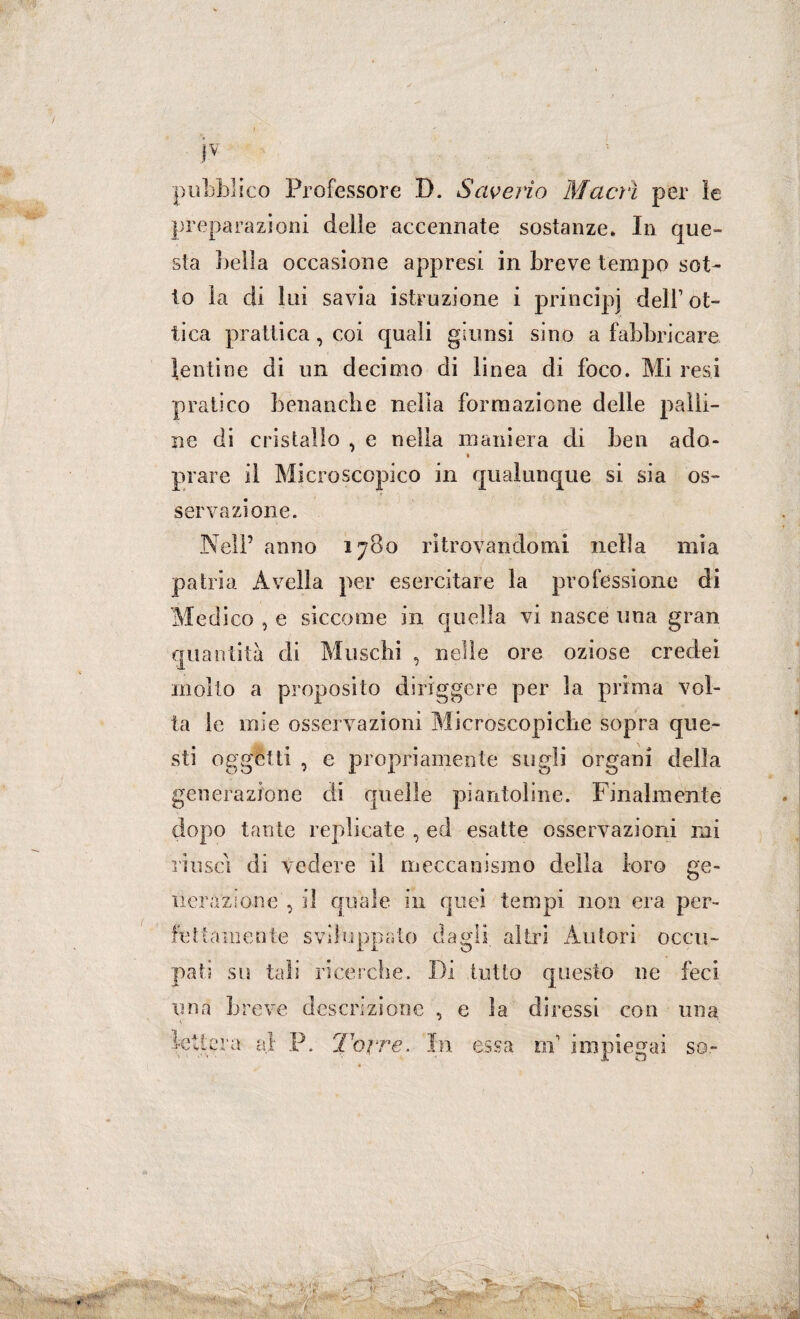 pubblico Professore D. Saverio Macrì per ìe preparazioni delle accennate sostanze. In que¬ sta beila occasione appresi in breve tempo sot¬ to la di lui savia istruzione i principi dell’ot¬ tica piattica, coi quali giunsi sino a fabbricare tentine di un decimo di linea di foco. Mi resi •pratico benanche nella formazione delle palli¬ ne di cristallo , e nella maniera di ben ado- ♦ piare il Microscopico in qualunque si sia os¬ servazione. Nell’ anno 1780 ritrovandomi nella mia patria Avella per esercitare la professione di Medico , e siccome in quella vi nasce una gran quantità di Muschi , nelle ore oziose credei molto a proposito diriggere per la prima vol¬ ta le mie osservazioni Microscopiche sopra que¬ sti oggetti , e propriamente sugli organi della generazione di quelle piantoline. Finalmente dopo tante replicate , ed esatte osservazioni mi riuscì di vedere il meccanismo della loro ge¬ nerazione , il quale in quei tempi non era per¬ fettamente sviluppato dagli, altri Autori occu¬ pati su tali ricerche. Di tutto questo ne feci una breve descrizione , e la diressi con una lettera al: P. Torre. In essa ni impiegai so-