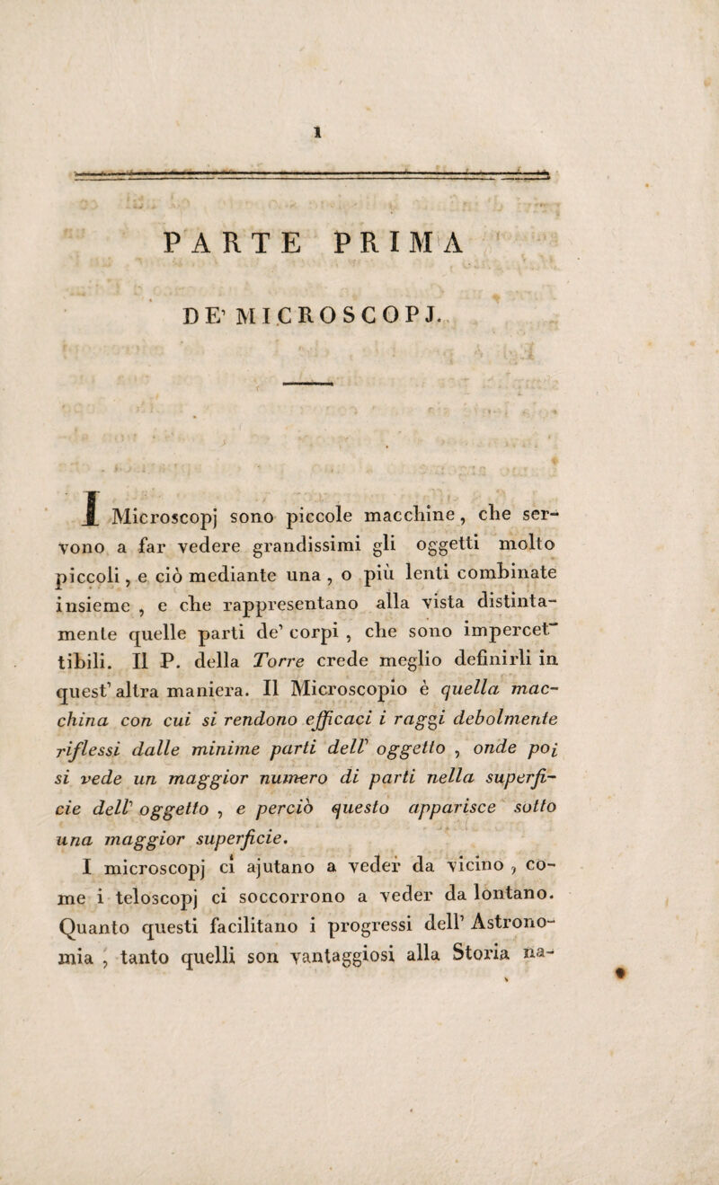 PARTE PRIMA DE’MICROSCOPJ. 1 Microscopj sono piccole macelline, clie ser¬ vono a far vedere grandissimi gli oggetti molto piccoli, e ciò mediante una , o più lenti combinate insieme , e ebe rappresentano alla vista distinta- mente quelle parti de1 corpi , che sono impercet libili. Il P. della Torre crede meglio definirli in quest1 altra maniera. Il Microscopio è quella mac¬ china con cui si rendono efficaci i raggi debolmente riflessi dalle minime parti dell oggetto , onde poi si vede un maggior numero di parti nella superfi¬ cie dell oggetto , e perciò questo apparisce sotto una maggior superficie. I microscopi ci ajutano a veder da vicino , co¬ me i teloscopj ci soccorrono a veder da lontano. Quanto questi facilitano i progressi dell1 Astrono¬ mia , tanto quelli son vantaggiosi alla Storia na-