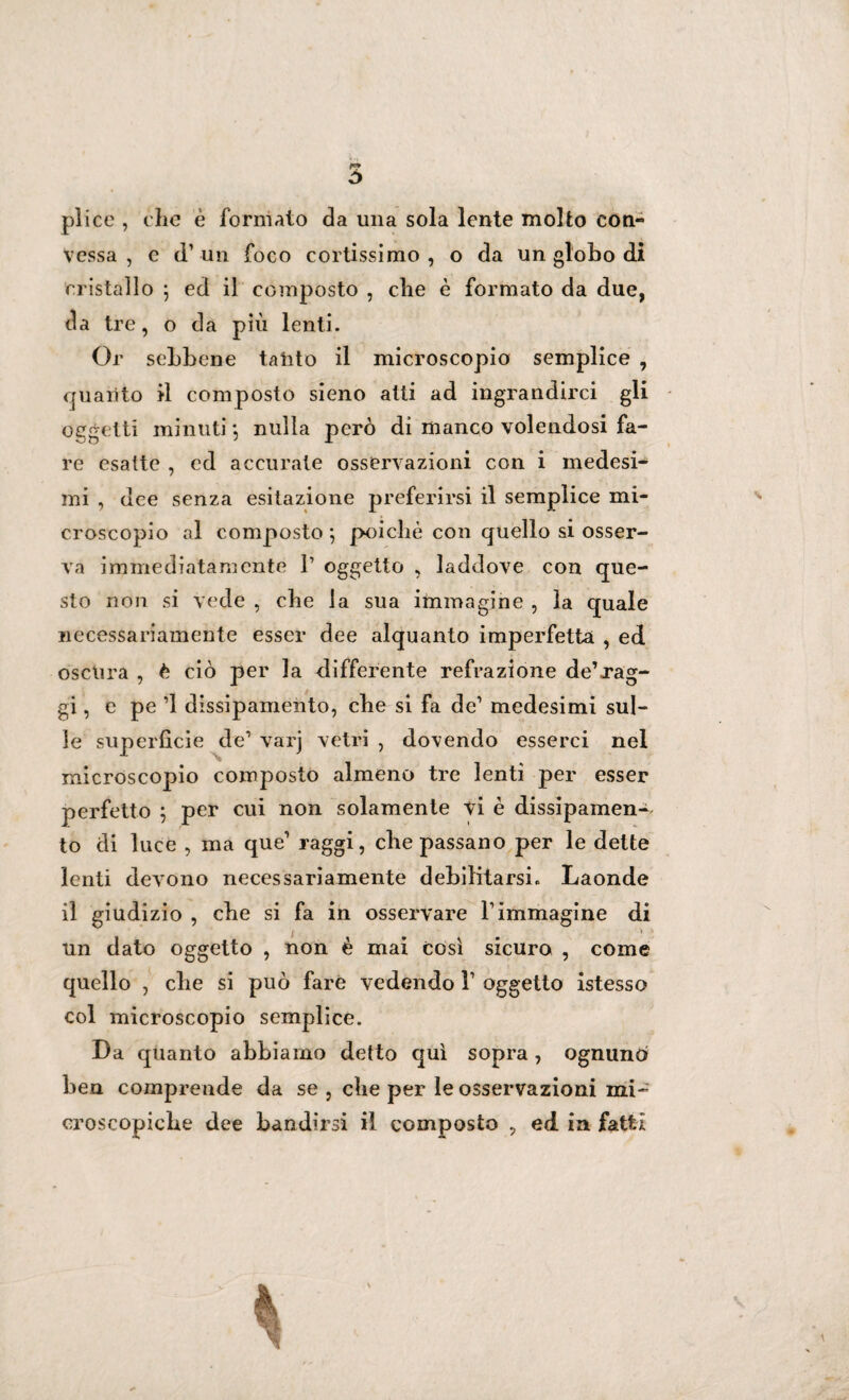 Ù plico , che è formato da una sola lente molto con¬ vessa , c d’ un foco cortissimo, o da un globo di cristallo \ ed il composto , che è formato da due, da tre, o da più lenti. Or sebbene talito il microscopio semplice , auarito il composto sieno atti ad ingrandirci gli oggetti minuti} nulla però di manco volendosi fa¬ re esatte , cd accurate osservazioni con i medesi¬ mi , dee senza esitazione preferirsi il semplice mi¬ croscopio al composto*, poiché con quello si osser¬ va immediatamente l1 oggetto , laddove con que¬ sto non si vede , che la sua immagine , la quale necessariamente esser dee alquanto imperfetta , ed oscura , è ciò per la differente refrazione de’jag- gi, e pe ’1 dissipamento, che si fa de1 medesimi sul¬ le superficie de1 varj vetri , dovendo esserci nel microscopio composto almeno tre lenti per esser perfetto ; per cui non solamente vi è dissipamene to di luce , ma que raggi, che passano per le dette lenti devono necessariamente debilitarsi. Laonde il giudizio , cbe si fa in osservare l1 immagine di un dato oggetto , non è mai così sicuro , come quello , cbe si può fare vedendo V oggetto istesso col microscopio semplice. Da quanto abbiamo detto qui sopra, ognuno ben comprende da se , cbe per le osservazioni mi¬ croscopiche dee bandirsi il composto , ed in fatti