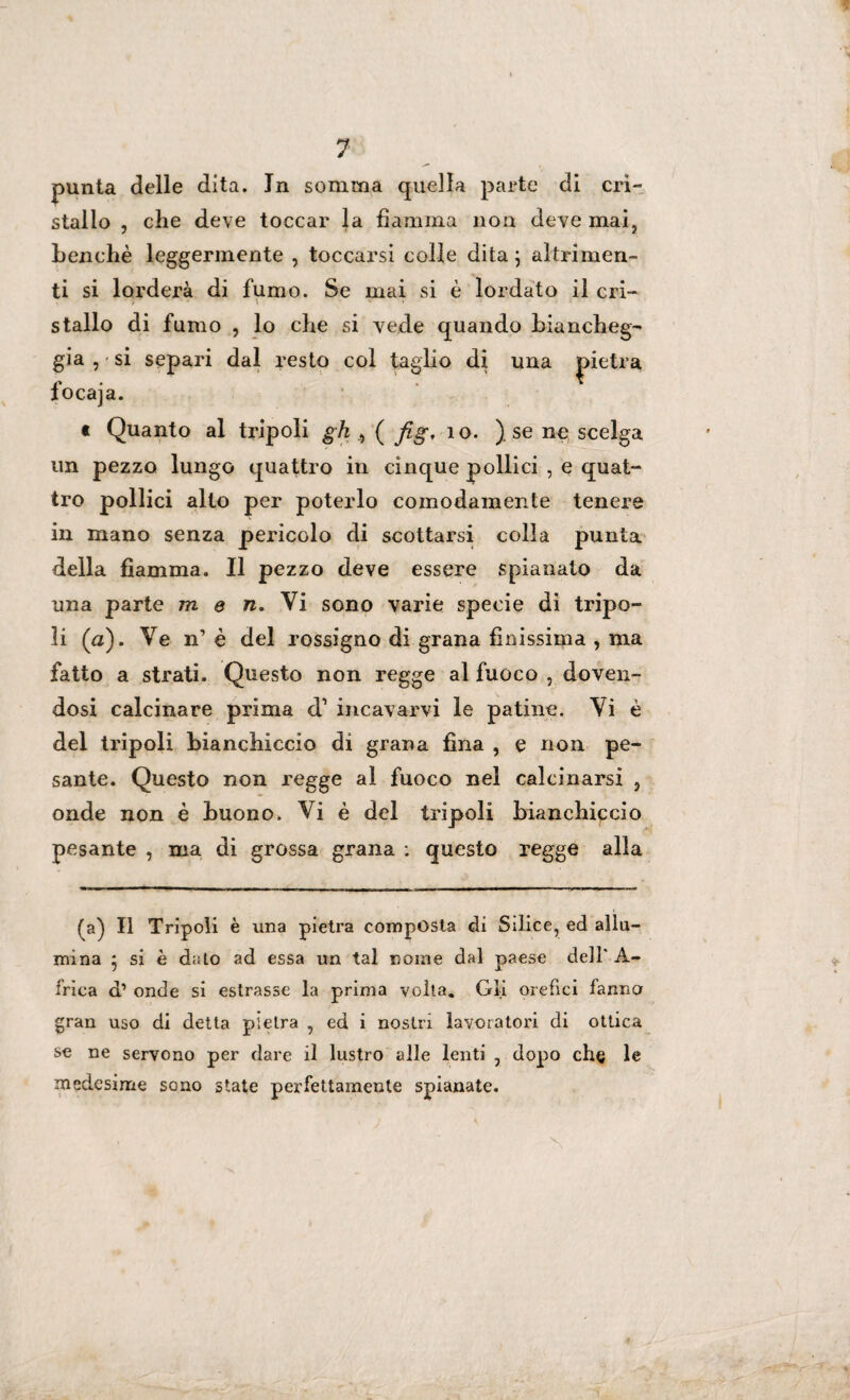 punta delle dita. Jn somma quella parte di cri¬ stallo , che deve toccar la fiamma non deve mai, benché leggermente , toccarsi colle dita ; altrimen¬ ti si lorderà di fumo. Se mai si è lordato il cri- t ’ \ v • s * • ■ stallo di fumo , lo che si vede quando biancheg¬ gia , si separi dal resto col taglio di una pietra focaja. t Quanto al tripoli gh ( fig, 10. ). se ne scelga un pezzo lungo quattro in cinque pollici , e quat¬ tro pollici alto per poterlo comodamente tenere in mano senza pericolo di scottarsi colla punta della fiamma. Il pezzo deve essere spianato da una parte m e n. Vi sono varie specie di tripo- ìi (a). Ve n’è del rossigno di grana finissima , ma fatto a strati. Questo non regge al fuoco , doven¬ dosi calcinare prima d1 incavarvi le patine. Vi è del tripoli bianchiccio di grana fina , e non pe¬ sante. Questo non regge al fuoco nel calcinarsi , onde non è buono. Vi è del tripoli bianchiccio pesante , ma di grossa grana : questo regge alla (a) Il Tripoli è una pietra composta di Silice, ed allu¬ mina * si è dato ad essa un tal nome dal paese dell' A- frica d1 onde si estrasse la prima volta. Gli orefici fanno gran uso di detta pietra , ed i nostri lavoratori di ottica se ne servono per dare il lustro alle lenti , dopo che le medesime sono state perfettamente spianate. x